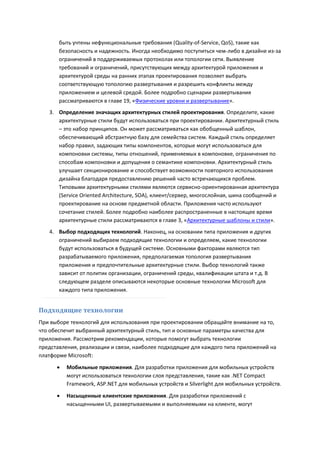 быть учтены нефункциональные требования (Quality-of-Service, QoS), такие как
       безопасность и надежность. Иногда необходимо поступиться чем-либо в дизайне из-за
       ограничений в поддерживаемых протоколах или топологии сети. Выявление
       требований и ограничений, присутствующих между архитектурой приложения и
       архитектурой среды на ранних этапах проектирования позволяет выбрать
       соответствующую топологию развертывания и разрешить конфликты между
       приложением и целевой средой. Более подробно сценарии развертывания
       рассматриваются в главе 19, «Физические уровни и развертывание».
   3. Определение значащих архитектурных стилей проектирования. Определите, какие
      архитектурные стили будут использоваться при проектировании. Архитектурный стиль
      – это набор принципов. Он может рассматриваться как обобщенный шаблон,
      обеспечивающий абстрактную базу для семейства систем. Каждый стиль определяет
      набор правил, задающих типы компонентов, которые могут использоваться для
      компоновки системы, типы отношений, применяемых в компоновке, ограничения по
      способам компоновки и допущения о семантике компоновки. Архитектурный стиль
      улучшает секционирование и способствует возможности повторного использования
      дизайна благодаря предоставлению решений часто встречающихся проблем.
      Типовыми архитектурными стилями являются сервисно-ориентированная архитектура
      (Service Oriented Architecture, SOA), клиент/сервер, многослойная, шина сообщений и
      проектирование на основе предметной области. Приложения часто используют
      сочетание стилей. Более подробно наиболее распространенные в настоящее время
      архитектурные стили рассматриваются в главе 3, «Архитектурные шаблоны и стили».
   4. Выбор подходящих технологий. Наконец, на основании типа приложения и других
      ограничений выбираем подходящие технологии и определяем, какие технологии
      будут использоваться в будущей системе. Основными факторами являются тип
      разрабатываемого приложения, предполагаемая топология развертывания
      приложения и предпочтительные архитектурные стили. Выбор технологий также
      зависит от политик организации, ограничений среды, квалификации штата и т.д. В
      следующем разделе описываются некоторые основные технологии Microsoft для
      каждого типа приложения.


Подходящие технологии
При выборе технологий для использования при проектировании обращайте внимание на то,
что обеспечит выбранный архитектурный стиль, тип и основные параметры качества для
приложения. Рассмотрим рекомендации, которые помогут выбрать технологии
представления, реализации и связи, наиболее подходящие для каждого типа приложений на
платформе Microsoft:

         Мобильные приложения. Для разработки приложения для мобильных устройств
          могут использоваться технологии слоя представления, такие как .NET Compact
          Framework, ASP.NET для мобильных устройств и Silverlight для мобильных устройств.

         Насыщенные клиентские приложения. Для разработки приложений с
          насыщенными UI, развертываемыми и выполняемыми на клиенте, могут
 