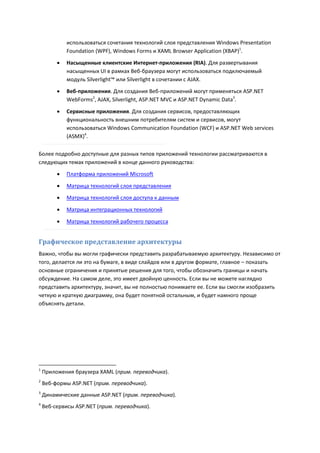 использоваться сочетания технологий слоя представления Windows Presentation
             Foundation (WPF), Windows Forms и XAML Browser Application (XBAP)1.
            Насыщенные клиентские Интернет-приложения (RIA). Для развертывания
             насыщенных UI в рамках Веб-браузера могут использоваться подключаемый
             модуль Silverlight™ или Silverlight в сочетании с AJAX.
            Веб-приложения. Для создания Веб-приложений могут применяться ASP.NET
             WebForms2, AJAX, Silverlight, ASP.NET MVC и ASP.NET Dynamic Data3.

            Сервисные приложения. Для создания сервисов, предоставляющих
             функциональность внешним потребителям систем и сервисов, могут
             использоваться Windows Communication Foundation (WCF) и ASP.NET Web services
             (ASMX)4.

Более подробно доступные для разных типов приложений технологии рассматриваются в
следующих темах приложений в конце данного руководства:
            Платформа приложений Microsoft
            Матрица технологий слоя представления
            Матрица технологий слоя доступа к данным
            Матрица интеграционных технологий

            Матрица технологий рабочего процесса


Графическое представление архитектуры
Важно, чтобы вы могли графически представить разрабатываемую архитектуру. Независимо от
того, делается ли это на бумаге, в виде слайдов или в другом формате, главное – показать
основные ограничения и принятые решения для того, чтобы обозначить границы и начать
обсуждение. На самом деле, это имеет двойную ценность. Если вы не можете наглядно
представить архитектуру, значит, вы не полностью понимаете ее. Если вы смогли изобразить
четкую и краткую диаграмму, она будет понятной остальным, и будет намного проще
объяснять детали.




1
    Приложения браузера XAML (прим. переводчика).
2
    Веб-формы ASP.NET (прим. переводчика).
3
    Динамические данные ASP.NET (прим. переводчика).
4
    Веб-сервисы ASP.NET (прим. переводчика).
 