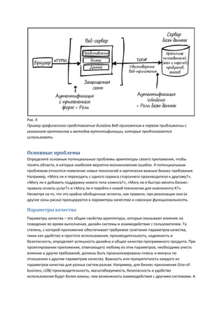 Рис. 4
Пример графического представления дизайна Веб-приложения в первом приближении с
указанием протоколов и методов аутентификации, которые предполагается
использовать.


Основные проблемы
Определите основные потенциальные проблемы архитектуры своего приложения, чтобы
понять области, в которых наиболее вероятно возникновение ошибок. К потенциальным
проблемам относятся появление новых технологий и критически важные бизнес-требования.
Например, «Могу ли я переходить с одного сервиса стороннего производителя к другому?»,
«Могу ли я добавить поддержку нового типа клиента?», «Могу ли я быстро менять бизнес-
правила оплаты услуг?» и «Могу ли я перейти к новой технологии для компонента Х?».
Несмотря на то, что это крайне обобщенные аспекты, как правило, при реализации они (и
другие зоны риска) проецируются в параметры качества и сквозную функциональность.

Параметры качества
Параметры качества – это общие свойства архитектуры, которые оказывают влияние на
поведение во время выполнения, дизайн системы и взаимодействие с пользователем. Та
степень, с которой приложение обеспечивает требуемое сочетание параметров качества,
таких как удобство и простота использования, производительность, надежность и
безопасность, определяет успешность дизайна и общее качество программного продукта. При
проектировании приложения, отвечающего любому из этих параметров, необходимо учесть
влияние и других требований, должны быть проанализированы плюсы и минусы по
отношению к другим параметрам качества. Важность или приоритетность каждого из
параметров качества для разных систем разная. Например, для бизнес-приложения (line-of-
business, LOB) производительность, масштабируемость, безопасность и удобство
использования будут более важны, чем возможность взаимодействия с другими системами. А
 