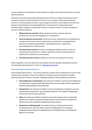 вот для коробочного приложения такая возможность будет иметь большее значение, чем для
LOB-приложения.
Параметры качества представляют функциональные области, которые потенциально могут
оказывать влияние на все приложение, на все его слои и уровни. Некоторые параметры
относятся ко всему дизайну системы, тогда как другие касаются только времени выполнения,
времени проектирования или взаимодействия с пользователем. Следующий список
систематизирует сведения о параметрах качества и помогает понять, на какие сценарии их
влияние наиболее вероятно:
         Общесистемные качества. Общие качества системы в целом, такие как
          возможность технической поддержки и тестируемость.

         Качества времени выполнения. Качества системы, проявляемые непосредственно
          во время выполнения, такие как доступность, возможность взаимодействия с
          другими системами, управляемость, производительность, надежность,
          масштабируемость и безопасность.
         Конструктивные качества. Качества, отражающие дизайн системы, такие как
          концептуальная целостность, гибкость, удобство и простота обслуживания и
          возможность повторного использования.
         Пользовательские качества. Удобство и простота использования системы.

Более подробно о том, как обеспечить реализацию соответствующих параметров качества
конструкцией, рассказывается в главе 16, «Параметры качества».

Сквозная функциональность
Сквозная функциональность – это аспекты дизайна, которые могут применяться ко всем слоям,
компонентам и уровням. Также это те области, в которых чаще всего делаются ошибки,
имеющие большое влияние на дизайн. Приведем примеры сквозной функциональности:
         Аутентификация и авторизация. Как правильно выбрать стратегию аутентификации
          и авторизации, передачи идентификационных данных между слоями и уровнями и
          хранения удостоверений пользователей.
         Кэширование. Как правильно выбрать технику кэширования, определить данные,
          подлежащие кэшированию, где кэшировать данные и как выбрать подходящую
          политику истечения срока действия.
         Связь. Как правильно выбрать протоколы для связи между слоями и уровнями,
          обеспечения слабого связывания между слоями, осуществления асинхронного
          обмена данными и передачи конфиденциальных данных.

         Управление конфигурацией. Как выявить данные, которые должны быть
          настраиваемыми, где и как хранить данные конфигурации, как защищать
          конфиденциальные данные конфигурации и как обрабатывать их в серверной
          ферме или кластере.
 