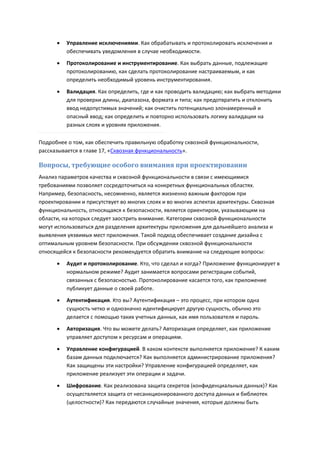    Управление исключениями. Как обрабатывать и протоколировать исключения и
          обеспечивать уведомления в случае необходимости.
         Протоколирование и инструментирование. Как выбрать данные, подлежащие
          протоколированию, как сделать протоколирование настраиваемым, и как
          определить необходимый уровень инструментирования.

         Валидация. Как определить, где и как проводить валидацию; как выбрать методики
          для проверки длины, диапазона, формата и типа; как предотвратить и отклонить
          ввод недопустимых значений; как очистить потенциально злонамеренный и
          опасный ввод; как определить и повторно использовать логику валидации на
          разных слоях и уровнях приложения.

Подробнее о том, как обеспечить правильную обработку сквозной функциональности,
рассказывается в главе 17, «Сквозная функциональность».

Вопросы, требующие особого внимания при проектировании
Анализ параметров качества и сквозной функциональности в связи с имеющимися
требованиями позволяет сосредоточиться на конкретных функциональных областях.
Например, безопасность, несомненно, является жизненно важным фактором при
проектировании и присутствует во многих слоях и во многих аспектах архитектуры. Сквозная
функциональность, относящаяся к безопасности, является ориентиром, указывающим на
области, на которых следует заострить внимание. Категории сквозной функциональности
могут использоваться для разделения архитектуры приложения для дальнейшего анализа и
выявления уязвимых мест приложения. Такой подход обеспечивает создание дизайна с
оптимальным уровнем безопасности. При обсуждении сквозной функциональности
относящейся к безопасности рекомендуется обратить внимание на следующие вопросы:
         Аудит и протоколирование. Кто, что сделал и когда? Приложение функционирует в
          нормальном режиме? Аудит занимается вопросами регистрации событий,
          связанных с безопасностью. Протоколирование касается того, как приложение
          публикует данные о своей работе.
         Аутентификация. Кто вы? Аутентификация – это процесс, при котором одна
          сущность четко и однозначно идентифицирует другую сущность, обычно это
          делается с помощью таких учетных данных, как имя пользователя и пароль.
         Авторизация. Что вы можете делать? Авторизация определяет, как приложение
          управляет доступом к ресурсам и операциям.

         Управление конфигурацией. В каком контексте выполняется приложение? К каким
          базам данных подключается? Как выполняется администрирование приложения?
          Как защищены эти настройки? Управление конфигурацией определяет, как
          приложение реализует эти операции и задачи.
         Шифрование. Как реализована защита секретов (конфиденциальных данных)? Как
          осуществляется защита от несанкционированного доступа данных и библиотек
          (целостности)? Как передаются случайные значения, которые должны быть
 