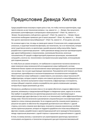 Предисловие Девида Хилла
Среди разработчиков популярна старая шутка о том, что чтобы считаться архитектором, надо
просто отвечать на все технические вопросы: «ну, зависит от… ». – Вопрос: Как лучше всего
реализовать аутентификацию и авторизацию в моем решении? – Ответ: Ну, зависит от… –
 Вопрос: Как реализовать слой доступа к данным? – Ответ: Ну, зависит от… – Вопрос: Какую
технологию необходимо применить для UI моего решения? – Ответ: Ну, зависит от… – Вопрос:
Как сделать приложение масштабируемым? – Ответ: Ну, зависит от… И так далее, суть ясна.
Но основная идея в том, что ведь на самом деле зависит. В конечном счете, каждое решение
уникально, и существует множество факторов, как технических, так и не технических, которые
могут существенно влиять на архитектуру и дизайн решения любых масштабов. Задача
разработчика и архитектора решения – найти равновесие между (зачастую противоречащими
друг другу) требованиями и ограничениями, налагаемыми бизнесом, конечным
пользователем, ИТ-средой и инфраструктурой управления организации, экономической
ситуацией и, конечно же, технологиями и инструментальными средствами, используемыми
для создания решения.
И, чтобы было уж совсем интересно, эти требования и ограничения постоянно меняются по
мере появления новых возможностей или выдвижения новых требований к системе.
Изменения бизнес-правил или возникновение новых прикладных областей оказывает влияние
как на новые, так и на уже существующие приложения. Пользователи хотят получать все более
насыщенные, единообразные и высокоинтегрированные пользовательские интерфейсы.
Могут появляться новые требования к совместимости, или возникать новые технологии ИТ-
инфраструктуры, которые сократят затраты или повысят доступность и масштабируемость. И,
конечно же, постоянно выпускаются новые технологии, инфраструктуры и инструменты,
которые обещают сократить затраты на разработку или сделать возможными сценарии,
которые было трудно реализовать до этого.
Несомненно, разобраться во всем этом и в то же время обеспечить создание эффективного
решения, вложившись в предусмотренный бюджет и отведенные сроки, задача не из легких.
Она требует от разработчика или архитектора решения учесть все противоречащие и
дополняющие друг друга факторы (в том числе и не технические) и найти эффективный баланс
между ними. Попытки включения в рассмотрение слишком большого числа факторов может
привести к очень сложным решениям. На их создание ушло бы слишком много времени, а
результат все равно не обеспечил бы ожидаемой долговечности или гибкости. С другой
стороны, если взять слишком мало факторов, получаются слишком ограниченные негибкие
наспех скроенные решения, которые не поддаются доработке или плохо масштабируются.
Другими словами, разработчикам и архитекторам решений часто приходится балансировать
между «идеальным решением» с одной стороны и «решением на данный момент» с другой.
В этом, по моему мнению, и заключается суть проектирования архитектуры приложения –
использовать инструменты и технологии сегодняшнего дня для получения максимальной
 