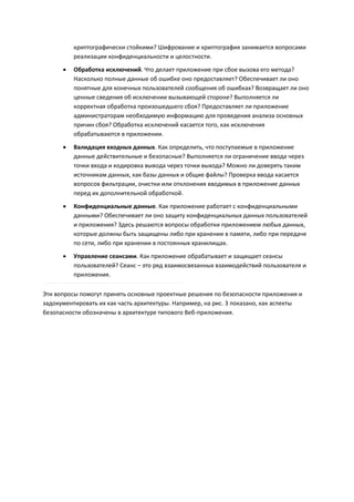 криптографически стойкими? Шифрование и криптография занимается вопросами
          реализации конфиденциальности и целостности.
         Обработка исключений. Что делает приложение при сбое вызова его метода?
          Насколько полные данные об ошибке оно предоставляет? Обеспечивает ли оно
          понятные для конечных пользователей сообщения об ошибках? Возвращает ли оно
          ценные сведения об исключении вызывающей стороне? Выполняется ли
          корректная обработка произошедшего сбоя? Предоставляет ли приложение
          администраторам необходимую информацию для проведения анализа основных
          причин сбоя? Обработка исключений касается того, как исключения
          обрабатываются в приложении.

         Валидация входных данных. Как определить, что поступаемые в приложение
          данные действительные и безопасные? Выполняется ли ограничение ввода через
          точки входа и кодировка вывода через точки выхода? Можно ли доверять таким
          источникам данных, как базы данных и общие файлы? Проверка ввода касается
          вопросов фильтрации, очистки или отклонения вводимых в приложение данных
          перед их дополнительной обработкой.
         Конфиденциальные данные. Как приложение работает с конфиденциальными
          данными? Обеспечивает ли оно защиту конфиденциальных данных пользователей
          и приложения? Здесь решаются вопросы обработки приложением любых данных,
          которые должны быть защищены либо при хранении в памяти, либо при передаче
          по сети, либо при хранении в постоянных хранилищах.
         Управление сеансами. Как приложение обрабатывает и защищает сеансы
          пользователей? Сеанс – это ряд взаимосвязанных взаимодействий пользователя и
          приложения.

Эти вопросы помогут принять основные проектные решения по безопасности приложения и
задокументировать их как часть архитектуры. Например, на рис. 3 показано, как аспекты
безопасности обозначены в архитектуре типового Веб-приложения.
 