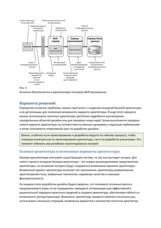 Рис. 5
Аспекты безопасности в архитектуре типового Веб-приложения.


Варианты решений
Определив основные проблемы, можно приступать к созданию исходной базовой архитектуры
и ее детализации для получения возможного варианта архитектуры. В ходе этого процесса
можно использовать пилотные архитектуры для более подробного рассмотрения
определенных областей дизайна или для проверки новых идей. Затем выполняется проверка
нового варианта архитектуры на соответствие основным сценариям и заданным требованиям
и вновь повторяется итеративный цикл по доработке дизайна.

 Важно, особенно если проектирование и разработка ведутся по гибкому процессу, чтобы
 итерация включала как по проектирование архитектуры, так и по разработку реализации. Это
 поможет избежать масштабного проектирования наперед.

Базовая архитектура и возможные варианты архитектуры
Базовая архитектура описывает существующую систему, то как она выглядит сегодня. Для
нового проекта исходная базовая архитектура – это первое высокоуровневое представление
архитектуры, на основании которого будут создаваться возможные варианты архитектуры.
Возможный вариант архитектуры включает тип приложения, архитектуру развертывания,
архитектурный стиль, выбранные технологии, параметры качества и сквозную
функциональность.
На каждом этапе разработки дизайна будьте уверены, что понимаете основные риски и
предпринимаете меры по их сокращению, проводите оптимизацию для эффективной и
рациональной передачи проектных сведений и создаете архитектуру, обеспечивая гибкость и
возможность реструктуризации. Возможно, архитектуру придется изменять несколько раз,
использовать несколько итераций, возможных вариантов и множество пилотных архитектур.
 