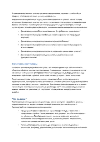 Если возможный вариант архитектуры является улучшением, он может стать базой для
создания и тестирования новых возможных вариантов.
Итеративный и инкрементный подход позволяет избавиться от крупных рисков сначала,
итеративно формировать архитектуру и через тестирование подтверждать, что каждая новая
базовая архитектура является улучшением предыдущей. Следующие вопросы помогут
протестировать новый вариант архитектуры, полученный на основании «пилота» архитектуры:

         Данная архитектура обеспечивает решение без добавления новых рисков?
         Данная архитектура устраняет больше известных рисков, чем предыдущая
          итерация?

         Данная архитектура реализует дополнительные требования?
         Данная архитектура реализует важные с точки зрения архитектуры варианты
          использования?
         Данная архитектура реализует аспекты, связанные с параметрами качества?
         Данная архитектура реализует дополнительные аспекты сквозной
          функциональности?


Пилотные архитектуры
Пилотная архитектура (architectural spike) – это тестовая реализация небольшой части
общего дизайна или архитектуры приложения. Ее назначение – анализ технических аспектов
конкретной части решения для проверки технических допущений, выбора дизайна из ряда
возможных вариантов и стратегий реализации или иногда оценка сроков реализации.
Пилотные архитектуры часто применяются в процессах гибкого или экстремального
проектирования, но могут быть очень эффективным способом улучшения и доработки дизайна
решения независимо от подхода к разработке. Благодаря их сфокусированности на основных
частях общего проекта решения, пилотные архитектуры могут использоваться для решения
важных технических проблем и для сокращения общих рисков и неопределенностей в
дизайне.


Что дальше?
После завершения моделирования архитектуры можно приступать к доработке дизайна,
планированию тестов и представлению решений остальным участникам процесса.
Руководствуйтесь следующими рекомендациями:

         При документировании возможных вариантов архитектуры и вариантов ее
          тестирования старайтесь не загромождать этот документ, что обеспечит простоту
          его обновления. Такой документ может включать сведения о целях, типе
          приложения, топологии развертывания, основных сценариях и требованиях,
          технологиях, параметрах качества и тестах.
         Используйте параметры качества для определения очертаний дизайна и
          реализации. Например, разработчики должны знать антишаблоны для выявленных
 