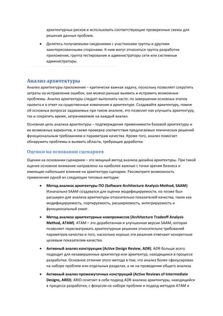 архитектурных рисков и использовать соответствующие проверенные схемы для
          решения данных проблем.
         Делитесь получаемыми сведениями с участниками группы и другими
          заинтересованными сторонами. К ним могут относиться группа разработки
          приложения, группа тестирования и администраторы сети или системные
          администраторы.



Анализ архитектуры
Анализ архитектуры приложения – критически важная задача, поскольку позволяет сократить
затраты на исправление ошибок, как можно раньше выявить и исправить возможные
проблемы. Анализ архитектуры следует выполнять часто: по завершении основных этапов
проекта и в ответ на существенные изменения в архитектуре. Создавайте архитектуру, помня
об основных вопросах задаваемых при таком анализе, это позволит как улучшить архитектуру,
так и сократить время, затрачиваемое на каждый анализ.
Основная цель анализа архитектуры – подтверждение применимости базовой архитектуры и
ее возможных вариантов, и также проверка соответствия предлагаемых технических решений
функциональным требованиям и параметрам качества. Кроме того, анализ помогает
обнаружить проблемы и выявить области, требующие доработки.

Оценки на основании сценариев
Оценки на основании сценариев – это мощный метод анализа дизайна архитектуры. При такой
оценке основное внимание направлено на наиболее важные с точки зрения бизнеса и
имеющие набольшее влияние на архитектуру сценарии. Рассмотрите возможность
применения одной из следующих типовых методик:
         Метод анализа архитектуры ПО (Software Architecture Analysis Method, SAAM).
          Изначально SAAM создавался для оценки модифицируемости, но позже был
          расширен для анализа архитектуры относительно показателей качества, таких как
          модифицируемость, портируемость, расширяемость, интегрируемость и
          функциональный охват.
         Метод анализа архитектурных компромиссов (Architecture Tradeoff Analysis
          Method, ATAM). ATAM – это доработанная и улучшенная версия SAAM, которая
          позволяет пересматривать архитектурные решения относительно требований
          параметров качества и того, насколько хорошо эти решения отвечают конкретным
          целевым показателям качества.

         Активный анализ конструкции (Active Design Review, ADR). ADR больше всего
          подходит для незавершенных архитектур или архитектур, находящихся в процессе
          разработки. Основное отличие этого метода в том, что анализ более сфокусирован
          на наборе проблем или отдельных разделах, а не на проведении общего анализа.

         Активный анализ промежуточных конструкций (Active Reviews of Intermediate
          Designs, ARID). ARID сочетает в себе подход ADR анализа архитектуры, находящейся
          в процессе разработки, с фокусом на наборе проблем и подход методов ATAM и
 