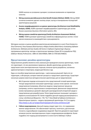 SAAM анализа на основании сценария с основным вниманием на параметрах
           качества.
          Метод анализа рентабельности (Cost Benefit Analysis Method, CBAM). Метод CBAM
           основное внимание уделяет анализу затрат, выгод и планированию последствий
           архитектурных решений.
          Анализ модифицируемости на уровне архитектуры (Architecture Level Modifiability
           Analysis, ALMA). ALMA оценивает модифицируемость архитектуры для систем
           бизнес-аналитики (business information systems, BIS).
          Метод оценки семейства архитектур (Family Architecture Assessment Method,
           FAAM). FAAM оценивает архитектуры семейства информационных систем с точки
           зрения возможности взаимодействия и расширяемости.

Методики анализа и оценки дизайнов архитектур рассматриваются в книге Пола Клементса
(Paul Clements), Рика Казмана (Rick Kazman) и Марка Клейна (Mark Klein) «Evaluating Software
Architectures: Methods and Case Studies (SEI Series in Software Engineering)» (Оценка
программных архитектур: методы и практические примеры (Серия SEI по разработке ПО))
(Addison-Wesley Professional , ISBN-10: 020170482X, ISBN-13: 978-0201704822).


Представление дизайна архитектуры
Представление дизайна является очень важным для проведения анализа архитектуры, также
это гарантирует, что все реализовано правильно. Дизайн архитектуры должен быть
представлен всем заинтересованным сторонам, включая группу разработки, системных
администраторов и операторов, владельцев бизнеса и др.
Один из способов представления архитектуры – карта важных решений. Карта это не
территория, а абстракция, которая помогает раскрыть и представить архитектуру. Существует
несколько широко известных методов описания архитектуры для ее представления:
          4+1. В данном подходе используется пять представлений готовой архитектуры.
           Четыре представления описывают архитектуру с разных точек зрения: логическое
           представление (например, объектная модель), представление процессов
           (например, аспекты параллелизма и синхронизации), физическое представление
           (схема программных уровней и функций в распределенной аппаратной среде) и
           представление для разработчиков. Пятое представление показывает сценарии и
           варианты использования ПО. Более подробно данный подход рассматривается в
           статье «Architectural Blueprints—The “4+1” View Model of Software Architecture»
           (Архитектурные проекты – модель программной архитектуры '4+1') по адресу
           http://www.cs.ubc.ca/~gregor/teaching/papers/4+1view-architecture.pdf.
          Гибкое моделирование. Данный подход следует идее того, что содержимое
           важнее представления. Это обеспечивает простоту, понятность, достаточную
           точность и единообразие создаваемых моделей. Простота документа гарантирует
           активное участие заинтересованных сторон в моделировании артефактов. Более
           подробно этот подход рассматривается в книге Скотта Амблера «Гибкие
 