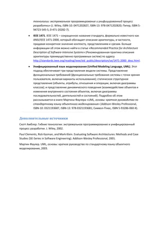 технологии: экстремальное программирование и унифицированный процесс
           разработки» (J. Wiley, ISBN-10: 0471202827, ISBN-13: 978-0471202820; Питер, ISBN 5-
           94723-545-5, 0-471-20282-7).

          IEEE 1471. IEEE 1471 – сокращенное название стандарта, формально известного как
           ANSI/IEEE 1471-2000, который обогащает описание архитектуры, в частности,
           придавая конкретное значение контексту, представлениям и срезам. Больше
           информации об этом можно найти в статье «Recommended Practice for Architecture
           Description of Software-Intensive Systems» (Рекомендованная практика описания
           архитектуры преимущественно программных систем) по адресу
           http://standards.ieee.org/reading/ieee/std_public/description/se/1471-2000_desc.html.

          Унифицированный язык моделирования (Unified Modeling Language, UML). Этот
           подход обеспечивает три представления модели системы. Представление
           функциональных требований (функциональные требования системы с точки зрения
           пользователя, включая варианты использования); статическое структурное
           представление (объекты, атрибуты, отношения и операции, включая диаграммы
           классов); и представление динамического поведения (взаимодействие объектов и
           изменения внутреннего состояния объектов, включая диаграммы
           последовательностей, деятельностей и состояний). Подробно об этом
           рассказывается в книге Мартина Фаулера «UML, основы: краткое руководство по
           стандартному языку объектного моделирования» (Addison-Wesley Professional,
           ISBN-10: 0321193687, ISBN-13: 978-0321193681; Символ-Плюс, ISBN 5-93286-060-X).


Дополнительные источники
Скотт Амблер. Гибкие технологии: экстремальное программирование и унифицированный
процесс разработки. J. Wiley, 2002.
Paul Clements, Rick Kazman, and Mark Klein. Evaluating Software Architectures: Methods and Case
Studies (SEI Series in Software Engineering). Addison-Wesley Professional, 2001.
Мартин Фаулер. UML, основы: краткое руководство по стандартному языку объектного
моделирования, 2003.
 