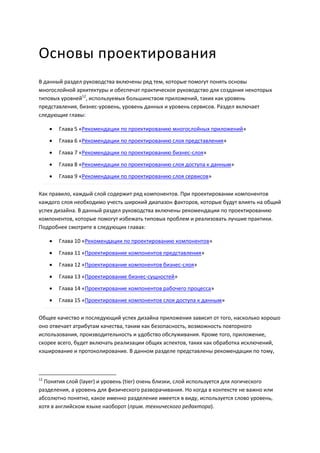 Основы проектирования
В данный раздел руководства включены ряд тем, которые помогут понять основы
многослойной архитектуры и обеспечат практическое руководство для создания некоторых
типовых уровней12, используемых большинством приложений, таких как уровень
представления, бизнес-уровень, уровень данных и уровень сервисов. Раздел включает
следующие главы:

        Глава 5 «Рекомендации по проектированию многослойных приложений»
        Глава 6 «Рекомендации по проектированию слоя представления»

        Глава 7 «Рекомендации по проектированию бизнес-слоя»

        Глава 8 «Рекомендации по проектированию слоя доступа к данным»
        Глава 9 «Рекомендации по проектированию слоя сервисов»

Как правило, каждый слой содержит ряд компонентов. При проектировании компонентов
каждого слоя необходимо учесть широкий диапазон факторов, которые будут влиять на общий
успех дизайна. В данный раздел руководства включены рекомендации по проектированию
компонентов, которые помогут избежать типовых проблем и реализовать лучшие практики.
Подробнее смотрите в следующих главах:

        Глава 10 «Рекомендации по проектированию компонентов»

        Глава 11 «Проектирование компонентов представления»
        Глава 12 «Проектирование компонентов бизнес-слоя»
        Глава 13 «Проектирование бизнес-сущностей»
        Глава 14 «Проектирование компонентов рабочего процесса»
        Глава 15 «Проектирование компонентов слоя доступа к данным»

Общее качество и последующий успех дизайна приложения зависит от того, насколько хорошо
оно отвечает атрибутам качества, таким как безопасность, возможность повторного
использования, производительность и удобство обслуживания. Кроме того, приложение,
скорее всего, будет включать реализации общих аспектов, таких как обработка исключений,
кэширование и протоколирование. В данном разделе представлены рекомендации по тому,



12
  Понятия слой (layer) и уровень (tier) очень близки, слой используется для логического
разделения, а уровень для физического разворачивания. Но когда в контексте не важно или
абсолютно понятно, какое именно разделение имеется в виду, используется слово уровень,
хотя в английском языке наоборот (прим. технического редактора).
 