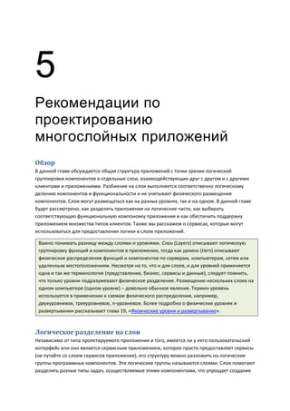 5
Рекомендации по
проектированию
многослойных приложений
Обзор
В данной главе обсуждается общая структура приложений с точки зрения логической
группировки компонентов в отдельные слои, взаимодействующие друг с другом и с другими
клиентами и приложениями. Разбиение на слои выполняется соответственно логическому
делению компонентов и функциональности и не учитывает физического размещения
компонентов. Слои могут размещаться как на разных уровнях, так и на одном. В данной главе
будет рассмотрено, как разделять приложения на логические части, как выбирать
соответствующую функциональную компоновку приложения и как обеспечить поддержку
приложением множества типов клиентов. Также мы расскажем о сервисах, которые могут
использоваться для предоставления логики в слоях приложений.

 Важно понимать разницу между слоями и уровнями. Слои (Layers) описывают логическую
 группировку функций и компонентов в приложении, тогда как уровни (tiers) описывают
 физическое распределение функций и компонентов по серверам, компьютерам, сетям или
 удаленным местоположениям. Несмотря на то, что и для слоев, и для уровней применяется
 одна и так же терминология (представление, бизнес, сервисы и данные), следует помнить,
 что только уровни подразумевают физическое разделение. Размещение нескольких слоев на
 одном компьютере (одном уровне) – довольно обычное явление. Термин уровень
 используется в применении к схемам физического распределения, например,
 двухуровневое, трехуровневое, n-уровневое. Более подробно о физических уровнях и
 развертывании рассказывает глава 19, «Физические уровни и развертывание».



Логическое разделение на слои
Независимо от типа проектируемого приложения и того, имеется ли у него пользовательский
интерфейс или оно является сервисным приложением, которое просто предоставляет сервисы
(не путайте со слоем сервисов приложения), его структуру можно разложить на логические
группы программных компонентов. Эти логические группы называются слоями. Слои помогают
разделить разные типы задач, осуществляемые этими компонентами, что упрощает создание
 