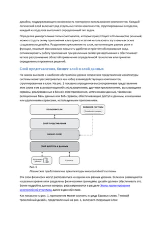 дизайна, поддерживающего возможность повторного использования компонентов. Каждый
логический слой включает ряд отдельных типов компонентов, сгруппированных в подслои,
каждый из подслоев выполняет определенный тип задач.
Определяя универсальные типы компонентов, которые присутствуют в большинстве решений,
можно создать схему приложения или сервиса и затем использовать эту схему как эскиз
создаваемого дизайна. Разделение приложения на слои, выполняющие разные роли и
функции, помогает максимально повысить удобство и простоту обслуживания кода,
оптимизировать работу приложения при различных схемах развертывания и обеспечивает
четкое разграничение областей применения определенной технологии или принятия
определенных проектных решений.

Слой представления, бизнес-слой и слой данных
На самом высоком и наиболее абстрактном уровне логическое представление архитектуры
системы может рассматриваться как набор взаимодействующих компонентов,
сгруппированных в слои. На рис. 1 показано упрощенное высокоуровневое представление
этих слоев и их взаимоотношений с пользователями, другими приложениями, вызывающими
сервисы, реализованные в бизнес-слое приложения, источниками данных, такими как
реляционные базы данных или Веб-сервисы, обеспечивающие доступ к данным, и внешними
или удаленными сервисами, используемыми приложением.




       Рис. 6
       Логическое представление архитектуры многослойной системы
Эти слои физически могут располагаться на одном или разных уровнях. Если они размещаются
на разных уровнях или разделены физическими границами, дизайн должен обеспечивать это.
Более подробно данные вопросы рассматриваются в разделе Этапы проектирования
многослойной структуры далее в данной главе.
Как показано на рис. 1, приложение может состоять из ряда базовых слоев. Типовой
трехслойный дизайн, представленный на рис. 1, включает следующие слои:
 