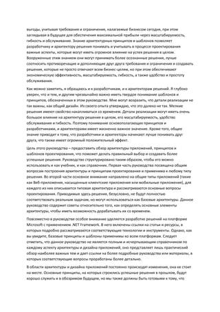 выгоды, учитывая требования и ограничения, налагаемые бизнесом сегодня, при этом
заглядывая в будущее для обеспечения максимальной прибыли через масштабируемость,
гибкость и обслуживание. Знание архитектурных принципов и шаблонов позволяет
разработчику и архитектору решения понимать и учитывать в процессе проектирования
важные аспекты, которые могут иметь огромное влияние на успех решения в целом.
Вооруженные этим знанием они могут принимать более осознанные решения, лучше
соотносить противоречащие и дополняющие друг друга требования и ограничения и создавать
решения, которые не просто отвечают всем бизнес-целям, но при этом обеспечивают
экономическую эффективность, масштабируемость, гибкость, а также удобство и простоту
обслуживания.
Как можно заметить, я обращаюсь и к разработчикам, и к архитекторам решений. Я глубоко
уверен, что и тем, и другим чрезвычайно важно иметь твердое понимание шаблонов и
принципов, обозначенных в этом руководстве. Мне могут возразить, что детали реализации не
так важны, как общий дизайн. Из своего опыта утверждаю, что это далеко не так. Мелкие
решения имеют свойство накапливаться со временем. Детали реализации могут иметь очень
большое влияние на архитектуру решения в целом, его масштабируемость, удобство
обслуживания и гибкость. Поэтому понимание основополагающих принципов и
разработчиками, и архитекторами имеет жизненно важное значение. Кроме того, общее
знание приводит к тому, что разработчики и архитекторы начинают лучше понимать друг
друга, что также имеет огромный положительный эффект.
Цель этого руководства – предоставить обзор архитектуры приложений, принципов и
шаблонов проектирования, что поможет делать правильный выбор и создавать более
успешные решения. Руководство структурировано таким образом, чтобы его можно
использовать и как учебник, и как справочник. Первая часть руководства посвящена общим
вопросам построения архитектуры и принципам проектирования и применима к любому типу
решения. Во второй части основное внимание направлено на общие типы приложений (такие
как Веб-приложения, насыщенные клиентские приложения или мобильные приложения), для
каждого из них описывается типовая архитектура и рассматриваются основные вопросы
проектирования. Приводимые здесь решения, безусловно, не будут полностью
соответствовать реальным задачам, но могут использоваться как базовые архитектуры. Данное
руководство содержит советы относительно того, как определять основные элементы
архитектуры, чтобы иметь возможность дорабатывать их со временем.
Повсеместно в руководстве особое внимание уделяется разработке решений на платформе
Microsoft с применением .NET Framework. В него включены ссылки на статьи и ресурсы, в
которых подробно рассматриваются соответствующие технологии и инструменты. Однако, как
вы увидите, базовые принципы и шаблоны применимы ко всем платформам. Следует
отметить, что данное руководство не является полным и исчерпывающим справочником по
каждому аспекту архитектуры и дизайна приложений, оно представляет лишь практический
обзор наиболее важных тем и дает ссылки на более подробные руководства или материалы, в
которых соответствующие вопросы проработаны более детально.
В области архитектуры и дизайна приложений постоянно происходят изменения, она не стоит
на месте. Основные принципы, на которых строились успешные решения в прошлом, будут
хорошо служить и в обозримом будущем, но мы также должны быть готовыми к тому, что
 