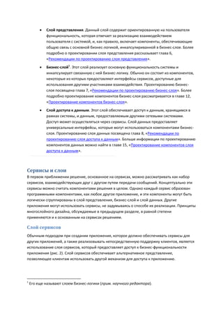    Слой представления. Данный слой содержит ориентированную на пользователя
             функциональность, которая отвечает за реализацию взаимодействием
             пользователя с системой, и, как правило, включает компоненты, обеспечивающие
             общую связь с основной бизнес-логикой, инкапсулириванной в бизнес-слое. Более
             подробно о проектировании слоя представления рассказывает глава 6,
             «Рекомендации по проектированию слоя представления».
            Бизнес-слой1. Этот слой реализует основную функциональность системы и
             инкапсулирует связанную с ней бизнес-логику. Обычно он состоит из компонентов,
             некоторые из которых предоставляют интерфейсы сервисов, доступные для
             использования другими участниками взаимодействия. Проектированию бизнес-
             слоя посвящена глава 7, «Рекомендации по проектированию бизнес-слоя». Более
             подробно проектирование компонентов бизнес-слоя рассматривается в главе 12,
             «Проектирование компонентов бизнес-слоя».

            Слой доступа к данным. Этот слой обеспечивает доступ к данным, хранящимся в
             рамках системы, и данным, предоставляемым другими сетевыми системами.
             Доступ может осуществляться через сервисы. Слой данных предоставляет
             универсальные интерфейсы, которые могут использоваться компонентами бизнес-
             слоя. Проектированию слоя данных посвящена глава 8, «Рекомендации по
             проектированию слоя доступа к данным». Больше информации по проектированию
             компонентов данных можно найти в главе 15, «Проектирование компонентов слоя
             доступа к данным».



Сервисы и слои
В первом приближении решение, основанное на сервисах, можно рассматривать как набор
сервисов, взаимодействующих друг с другом путем передачи сообщений. Концептуально эти
сервисы можно считать компонентами решения в целом. Однако каждый сервис образован
программными компонентами, как любое другое приложение, и эти компоненты могут быть
логически сгруппированы в слой представления, бизнес-слой и слой данных. Другие
приложения могут использовать сервисы, не задумываясь о способе их реализации. Принципы
многослойного дизайна, обсуждаемые в предыдущем разделе, в равной степени
применяются и к основанным на сервисах решениям.

Слой сервисов
Обычным подходом при создании приложения, которое должно обеспечивать сервисы для
других приложений, а также реализовывать непосредственную поддержку клиентов, является
использование слоя сервисов, который предоставляет доступ к бизнес-функциональности
приложения (рис. 2). Слой сервисов обеспечивает альтернативное представление,
позволяющее клиентам использовать другой механизм для доступа к приложению.




1
    Его еще называют слоем бизнес-логики (прим. научного редактора).
 