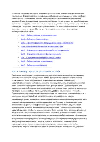определить открытый интерфейс для каждого слоя, который зависит от типа создаваемого
приложения. Определив слои и интерфейсы, необходимо принять решение о том, как будет
развертываться приложение. Наконец, выбираются протоколы связи для обеспечения
взаимодействия между слоями и уровнями приложения. Несмотря на то, что разрабатываемая
структура и интерфейсы могут изменяться со временем, особенно в случае применения гибкой
разработки, следование этим этапам гарантированно обеспечит рассмотрение всех важных
аспектов в начале процесса. Обычно при проектировании используется следующая
последовательность шагов:
         Шаг 1 – Выбор стратегии разделения на слои

         Шаг 2 – Выбор необходимых слоев

         Шаг 3 – Принятие решения о распределении слоев и компонентов
         Шаг 4 – Выяснение возможности сворачивания слоев

         Шаг 5 – Определение правил взаимодействия между слоями
         Шаг 6 – Определение сквозной функциональности
         Шаг 7 – Определение интерфейсов между слоями
         Шаг 8 – Выбор стратегии развертывания
         Шаг 9 – Выбор протоколов связи


Шаг 1 – Выбор стратегии разделения на слои
Разделение на слои представляет логическое распределение компонентов приложения по
группам, выполняющим определенные роли и функции. Использование многослойного
подхода может повысить удобство обслуживания приложения и упростить его
масштабирование, если необходимо повысить производительность. Существует множество
разных способов группировки взаимосвязанных функций в слои. Однако неправильное
разделение на слои (слишком мало или слишком много) может лишь усложнить приложение,
приводя к снижению общей производительности, удобства обслуживания и гибкости.
Определение соответствующего уровня детализации при разделении приложения на слои –
критически важный первый шаг в определении стратегии разделения на слои.
Также следует учесть, применяются ли слои исключительно для логического разделения либо
для обеспечения физического разделения в случае необходимости. Пересечение границ
слоев, особенно границ между физически удаленными компонентами, обусловливает
возникновение издержек и снижение производительности. Однако общее повышение
масштабируемости и гибкости приложения может быть намного более сильным аргументом
по сравнению с падением производительности. Кроме того, разделение на слои может
упростить оптимизацию производительности отдельных слоев без влияния на смежные слои.
В случае логического разделения взаимодействующие слои приложения будут развертываться
на одном уровне и выполняться в одном процессе, что позволит применять более
производительные механизмы связи, такие как прямые вызовы через интерфейсы
компонентов. Однако чтобы воспользоваться преимуществами логического разделения на
 