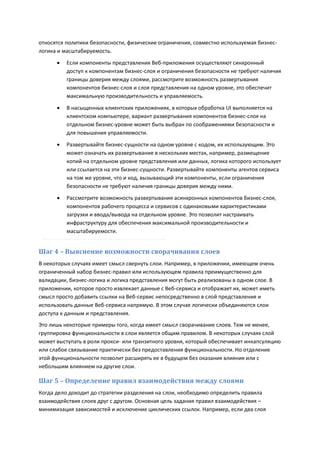 относятся политики безопасности, физические ограничения, совместно используемая бизнес-
логика и масштабируемость.
         Если компоненты представления Веб-приложения осуществляют синхронный
          доступ к компонентам бизнес-слоя и ограничения безопасности не требуют наличия
          границы доверия между слоями, рассмотрите возможность развертывания
          компонентов бизнес-слоя и слоя представления на одном уровне, это обеспечит
          максимальную производительность и управляемость.
         В насыщенных клиентских приложениях, в которых обработка UI выполняется на
          клиентском компьютере, вариант развертывания компонентов бизнес-слоя на
          отдельном бизнес-уровне может быть выбран по соображениями безопасности и
          для повышения управляемости.
         Развертывайте бизнес-сущности на одном уровне с кодом, их использующим. Это
          может означать их развертывание в нескольких местах, например, размещение
          копий на отдельном уровне представления или данных, логика которого использует
          или ссылается на эти бизнес-сущности. Развертывайте компоненты агентов сервиса
          на том же уровне, что и код, вызывающий эти компоненты, если ограничения
          безопасности не требуют наличия границы доверия между ними.
         Рассмотрите возможность развертывания асинхронных компонентов бизнес-слоя,
          компонентов рабочего процесса и сервисов с одинаковыми характеристиками
          загрузки и ввода/вывода на отдельном уровне. Это позволит настраивать
          инфраструктуру для обеспечения максимальной производительности и
          масштабируемости.


Шаг 4 – Выяснение возможности сворачивания слоев
В некоторых случаях имеет смысл свернуть слои. Например, в приложении, имеющем очень
ограниченный набор бизнес-правил или использующем правила преимущественно для
валидации, бизнес-логика и логика представления могут быть реализованы в одном слое. В
приложении, которое просто извлекает данные с Веб-сервиса и отображает их, может иметь
смысл просто добавить ссылки на Веб-сервис непосредственно в слой представления и
использовать данные Веб-сервиса напрямую. В этом случае логически объединяются слои
доступа к данным и представления.
Это лишь некоторые примеры того, когда имеет смысл сворачивание слоев. Тем не менее,
группировка функциональности в слои является общим правилом. В некоторых случаях слой
может выступать в роли прокси- или транзитного уровня, который обеспечивает инкапсуляцию
или слабое связывание практически без предоставления функциональности. Но отделение
этой функциональности позволит расширять ее в будущем без оказания влияния или с
небольшим влиянием на другие слои.

Шаг 5 – Определение правил взаимодействия между слоями
Когда дело доходит до стратегии разделения на слои, необходимо определить правила
взаимодействия слоев друг с другом. Основная цель задания правил взаимодействия –
минимизация зависимостей и исключение циклических ссылок. Например, если два слоя
 