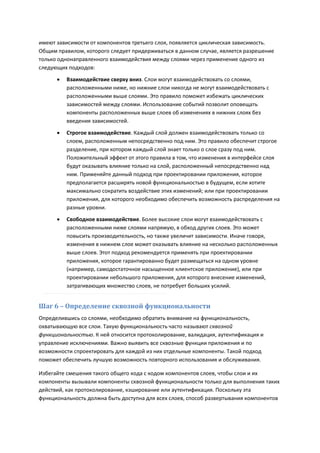 имеют зависимости от компонентов третьего слоя, появляется циклическая зависимость.
Общим правилом, которого следует придерживаться в данном случае, является разрешение
только однонаправленного взаимодействия между слоями через применение одного из
следующих подходов:
         Взаимодействие сверху вниз. Слои могут взаимодействовать со слоями,
          расположенными ниже, но нижние слои никогда не могут взаимодействовать с
          расположенными выше слоями. Это правило поможет избежать циклических
          зависимостей между слоями. Использование событий позволит оповещать
          компоненты расположенных выше слоев об изменениях в нижних слоях без
          введения зависимостей.

         Строгое взаимодействие. Каждый слой должен взаимодействовать только со
          слоем, расположенным непосредственно под ним. Это правило обеспечит строгое
          разделение, при котором каждый слой знает только о слое сразу под ним.
          Положительный эффект от этого правила в том, что изменения в интерфейсе слоя
          будут оказывать влияние только на слой, расположенный непосредственно над
          ним. Применяйте данный подход при проектировании приложения, которое
          предполагается расширять новой функциональностью в будущем, если хотите
          максимально сократить воздействие этих изменений; или при проектировании
          приложения, для которого необходимо обеспечить возможность распределения на
          разные уровни.
         Свободное взаимодействие. Более высокие слои могут взаимодействовать с
          расположенными ниже слоями напрямую, в обход других слоев. Это может
          повысить производительность, но также увеличит зависимости. Иначе говоря,
          изменения в нижнем слое может оказывать влияние на несколько расположенных
          выше слоев. Этот подход рекомендуется применять при проектировании
          приложения, которое гарантированно будет размещаться на одном уровне
          (например, самодостаточное насыщенное клиентское приложение), или при
          проектировании небольшого приложения, для которого внесение изменений,
          затрагивающих множество слоев, не потребует больших усилий.


Шаг 6 – Определение сквозной функциональности
Определившись со слоями, необходимо обратить внимание на функциональность,
охватывающую все слои. Такую функциональность часто называют сквозной
функциональностью. К ней относится протоколирование, валидация, аутентификация и
управление исключениями. Важно выявить все сквозные функции приложения и по
возможности спроектировать для каждой из них отдельные компоненты. Такой подход
поможет обеспечить лучшую возможность повторного использования и обслуживания.

Избегайте смешения такого общего кода с кодом компонентов слоев, чтобы слои и их
компоненты вызывали компоненты сквозной функциональности только для выполнения таких
действий, как протоколирование, кэширование или аутентификация. Поскольку эта
функциональность должна быть доступна для всех слоев, способ развертывания компонентов
 