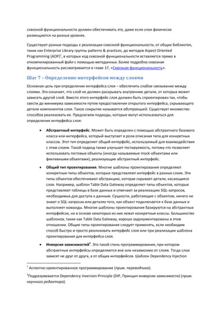 сквозной функциональности должен обеспечивать это, даже если слои физически
размещаются на разных уровнях.

Существуют разные подходы к реализации сквозной функциональности, от общих библиотек,
таких как Enterprise Library группы patterns & practices, до методов Aspect Oriented
Programming (AOP)1, в которых код сквозной функциональности вставляется прямо в
откомпилированный файл с помощью метаданных. Более подробно сквозная
функциональность рассматривается в главе 17, «Сквозная функциональность».

Шаг 7 – Определение интерфейсов между слоями
Основная цель при определении интерфейса слоя – обеспечить слабое связывание между
слоями. Это означает, что слой не должен раскрывать внутренние детали, от которых может
зависеть другой слой. Вместо этого интерфейс слоя должен быть спроектирован так, чтобы
свести до минимума зависимости путем предоставления открытого интерфейса, скрывающего
детали компонентов слоя. Такое сокрытие называется абстракцией. Существует множество
способов реализовать ее. Предлагаем подходы, которые могут использоваться для
определения интерфейса слоя:

            Абстрактный интерфейс. Может быть определен с помощью абстрактного базового
             класса или интерфейса, который выступает в роли описания типа для конкретных
             классов. Этот тип определяет общий интерфейс, используемый для взаимодействия
             с этим слоем. Такой подход также улучшает тестируемость, потому что позволяет
             использовать тестовые объекты (иногда называемые mock-объектами или
             фиктивными объектами), реализующие абстрактный интерфейс.
            Общий тип проектирования. Многие шаблоны проектирования определяют
             конкретные типы объектов, которые представляют интерфейс в разных слоях. Эти
             типы объектов обеспечивают абстракцию, которая скрывает детали, касающиеся
             слоя. Например, шаблон Table Data Gateway определяет типы объектов, которые
             представляют таблицы в базе данных и отвечают за реализацию SQL-запросов,
             необходимых для доступа к данным. Сущности, работающие с объектом, ничего не
             знают о SQL-запросах или деталях того, как объект подключается к базе данных и
             выполняет команды. Многие шаблоны проектирования базируются на абстрактных
             интерфейсах, но в основе некоторых из них лежат конкретные классы. Большинство
             шаблонов, такие как Table Data Gateway, хорошо задокументированы в этом
             отношении. Общие типы проектирования следует применять, если необходим
             способ быстро и просто реализовать интерфейс слоя или при реализации шаблона
             проектирования для интерфейса слоя.
            Инверсия зависимостей2. Это такой стиль программирования, при котором
             абстрактные интерфейсы определяются вне или независимо от слоев. Тогда слои
             зависят не друг от друга, а от общих интерфейсов. Шаблон Dependency Injection

1
    Аспектно-ориентированное программирование (прим. переводчика).
2
 Подразумевается Dependency Inversion Principle (DIP, Принцип инверсии зависимости) (прим.
научного редактора).
 