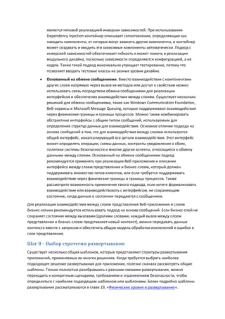 является типовой реализацией инверсии зависимостей. При использовании
          Dependency Injection контейнер описывает сопоставления, определяющие как
          находить компоненты, от которых могут зависеть другие компоненты, и контейнер
          может создавать и вводить эти зависимые компоненты автоматически. Подход с
          инверсией зависимостей обеспечивает гибкость и может помочь в реализации
          модульного дизайна, поскольку зависимости определяются конфигурацией, а не
          кодом. Также такой подход максимально упрощает тестирование, потому что
          позволяет вводить тестовые классы на разные уровни дизайна.
         Основанный на обмене сообщениями. Вместо взаимодействия с компонентами
          других слоев напрямую через вызов их методов или доступ к свойствам можно
          использовать связь посредством обмена сообщениями для реализации
          интерфейсов и обеспечения взаимодействия между слоями. Существует несколько
          решений для обмена сообщениями, такие как Windows Communication Foundation,
          Веб-сервисы и Microsoft Message Queuing, которые поддерживают взаимодействие
          через физические границы и границы процессов. Можно также комбинировать
          абстрактные интерфейсы с общим типом сообщений, используемым для
          определения структур данных для взаимодействия. Основное отличие подхода на
          основе сообщений в том, что для взаимодействия между слоями используется
          общий интерфейс, инкапсулирующий все детали взаимодействия. Этот интерфейс
          может определять операции, схемы данных, контракты уведомления о сбоях,
          политики системы безопасности и многие другие аспекты, относящиеся к обмену
          данными между слоями. Основанный на обмене сообщениями подход
          рекомендуется применять при реализации Веб-приложения и описании
          интерфейса между слоем представления и бизнес-слоем, который должен
          поддерживать множество типов клиентов, или если требуется поддерживать
          взаимодействие через физические границы и границы процессов. Также
          рассмотрите возможность применения такого подхода, если хотите формализовать
          взаимодействие или взаимодействовать с интерфейсом, не сохраняющим
          состояние, когда данные о состоянии передаются с сообщением.
Для реализации взаимодействия между слоем представления Веб-приложения и слоем
бизнес-логики рекомендуется использовать подход на основе сообщений. Если бизнес-слой не
сохраняет состояния между вызовами (другими словами, каждый вызов между слоем
представления и бизнес-слоем представляет новый контекст), можно передавать данные
контекста вместе с запросом и обеспечить общую модель обработки исключений и ошибок в
слое представления.

Шаг 8 – Выбор стратегии развертывания
Существует несколько общих шаблонов, которые представляют структуры развертывания
приложений, применяемые во многих решениях. Когда требуется выбрать наиболее
подходящее решение развертывания для приложения, полезно сначала рассмотреть общие
шаблоны. Только полностью разобравшись с разными схемами развертывания, можно
переходить к конкретным сценариям, требованиям и ограничениям безопасности, чтобы
определиться с наиболее подходящим шаблоном или шаблонами. Более подробно шаблоны
развертывания рассматриваются в главе 19, «Физические уровни и развертывание».
 