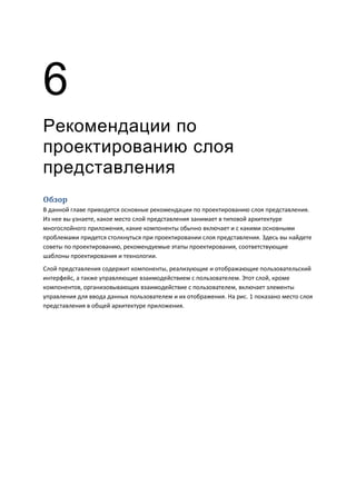 6
Рекомендации по
проектированию слоя
представления
Обзор
В данной главе приводятся основные рекомендации по проектированию слоя представления.
Из нее вы узнаете, какое место слой представления занимает в типовой архитектуре
многослойного приложения, какие компоненты обычно включает и с какими основными
проблемами придется столкнуться при проектировании слоя представления. Здесь вы найдете
советы по проектированию, рекомендуемые этапы проектирования, соответствующие
шаблоны проектирования и технологии.
Слой представления содержит компоненты, реализующие и отображающие пользовательский
интерфейс, а также управляющие взаимодействием с пользователем. Этот слой, кроме
компонентов, организовывающих взаимодействие с пользователем, включает элементы
управления для ввода данных пользователем и их отображения. На рис. 1 показано место слоя
представления в общей архитектуре приложения.
 