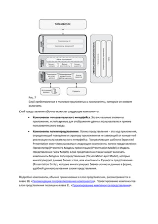 Рис. 7
      Слой представления в типовом приложении и компоненты, которые он может
      включать
Слой представления обычно включает следующие компоненты:
         Компоненты пользовательского интерфейса. Это визуальные элементы
          приложения, используемые для отображения данных пользователю и приема
          пользовательского ввода.
         Компоненты логики представления. Логика представления – это код приложения,
          определяющий поведение и структуру приложения и не зависящий от конкретной
          реализации пользовательского интерфейса. При реализации шаблона Separated
          Presentation могут использоваться следующие компоненты логики представления:
          Презентатор (Presenter), Модель презентации (Presentation Model) и Модель
          Представления (View Model). Слой представления также может включать
          компоненты Модели слоя представления (Presentation Layer Model), которые
          инкапсулируют данные бизнес-слоя, или компоненты Сущности представления
          (Presentation Entity), которые инкапсулируют бизнес-логику и данные в форме,
          удобной для использования слоем представления.

Подробно компоненты, обычно применяемые в слое представления, рассматриваются в
главе 10, «Рекомендации по проектированию компонентов». Проектированию компонентов
слоя представления посвящена глава 11, «Проектирование компонентов представления».
 