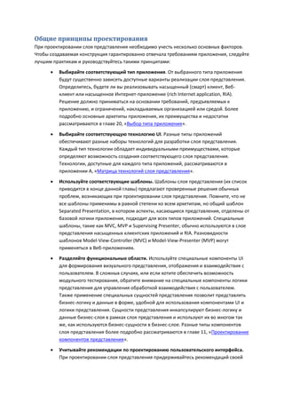 Общие принципы проектирования
При проектировании слоя представления необходимо учесть несколько основных факторов.
Чтобы создаваемая конструкция гарантированно отвечала требованиям приложения, следуйте
лучшим практикам и руководствуйтесь такими принципами:
         Выбирайте соответствующий тип приложения. От выбранного типа приложения
          будут существенно зависеть доступные варианты реализации слоя представления.
          Определитесь, будете ли вы реализовывать насыщенный (смарт) клиент, Веб-
          клиент или насыщенное Интернет-приложение (rich Internet application, RIA).
          Решение должно приниматься на основании требований, предъявляемых к
          приложению, и ограничений, накладываемых организацией или средой. Более
          подробно основные архетипы приложения, их преимущества и недостатки
          рассматриваются в главе 20, «Выбор типа приложения».

         Выбирайте соответствующую технологию UI. Разные типы приложений
          обеспечивают разные наборы технологий для разработки слоя представления.
          Каждый тип технологии обладает индивидуальными преимуществами, которые
          определяют возможность создания соответствующего слоя представления.
          Технологии, доступные для каждого типа приложений, рассматриваются в
          приложении А, «Матрица технологий слоя представления».
         Используйте соответствующие шаблоны. Шаблоны слоя представления (их список
          приводится в конце данной главы) предлагают проверенные решения обычных
          проблем, возникающих при проектировании слоя представления. Помните, что не
          все шаблоны применимы в равной степени ко всем архетипам, но общий шаблон
          Separated Presentation, в котором аспекты, касающиеся представления, отделены от
          базовой логики приложения, подходит для всех типов приложений. Специальные
          шаблоны, такие как MVC, MVP и Supervising Presenter, обычно используются в слое
          представления насыщенных клиентских приложений и RIA. Разновидности
          шаблонов Model-View-Controller (MVC) и Model-View-Presenter (MVP) могут
          применяться в Веб-приложениях.
         Разделяйте функциональные области. Используйте специальные компоненты UI
          для формирования визуального представления, отображения и взаимодействия с
          пользователем. В сложных случаях, или если хотите обеспечить возможность
          модульного тестирования, обратите внимание на специальные компоненты логики
          представления для управления обработкой взаимодействия с пользователем.
          Также применение специальных сущностей представления позволит представлять
          бизнес-логику и данные в форме, удобной для использования компонентами UI и
          логики представления. Сущности представления инкапсулируют бизнес-логику и
          данные бизнес-слоя в рамках слоя представления и используют их во многом так
          же, как используются бизнес-сущности в бизнес-слое. Разные типы компонентов
          слоя представления более подробно рассматриваются в главе 11, «Проектирование
          компонентов представления».
         Учитывайте рекомендации по проектированию пользовательского интерфейса.
          При проектировании слоя представления придерживайтесь рекомендаций своей
 
