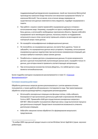 поддерживающий распределенное кэширование, такой как технология Memcached
          производства компании Danga Interactive или механизм кэширования Velocity1 от
          компании Microsoft. Тем не менее, если отличия между серверами не
          существенные или данные изменяются очень медленно, подойдет кэширование в
          памяти.
         При работе с кэшем в памяти применяйте кэширование данных в готовом к
          использованию виде. Например, кэшируйте не просто необработанные данные
          базы данных, а используйте необходимые приложению объекты. Однако избегайте
          кэширования часто меняющихся данных, поскольку затраты на поддержание
          актуальности кэша в этом случае могут превышать затраты на воссоздание или
          повторный запрос таких данных.
         Не кэшируйте незашифрованные конфиденциальные данные.

         Не полагайтесь на кэшированные данные, они могут быть удалены. Также не
          забывайте, что кэшированные данные могут устаревать. Например, использование
          кэшированных данных недопустимо при выполнении коммерческих операций, для
          которых требуется извлекать самые свежие данные.

         Позаботьтесь о правах доступа к кэшированным данным. В случае возможности
          доступа к данным пользователей, выполняющих разные роли, кэшируйте только те
          данные, для которых можете применить соответствующую авторизацию.
         При использовании множества потоков убедитесь, что любой доступ к кэшу
          является потокобезопасным.

Более подробно методики кэширования рассматриваются в главе 17, «Сквозная
функциональность».

Сетевое взаимодействие
Обработка длительных запросов должна реализовываться с учетом времени отклика
пользователя, а также удобства обслуживания и тестируемости кода. При проектировании
обработки запросов руководствуйтесь следующими рекомендациями:
         Используйте асинхронные операции или фоновые потоки, чтобы избежать
          блокировки UI при выполнении длительных действий в приложениях Windows
          Forms и WPF. Применяйте AJAX для осуществления асинхронных запросов в
          ASP.NET. Обеспечивайте пользователю обратную связь о ходе выполнения процесса
          для длительных операций. Предоставьте пользователю возможность отменить
          длительную операцию.
         Избегайте смешения логики обработки UI и формирования визуального
          представления.



1
 В ноябре 2009 года данный продукт вошел в состав Windows Server AppFabric (прим. научного
редактора).
 