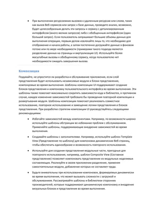    При выполнении ресурсоемких вызовов к удаленным ресурсам или слоям, таких
          как вызов Веб-сервисов или запрос к базе данных, проведите анализ, возможно,
          будет целесообразным делать эти запросы к сервису с детализированным
          интерфейсом (много мелких запросов) либо с обобщенным интерфейсом (один
          большой запрос). Если пользователь запрашивает большие объемы данных для
          выполнения операции, первым делом извлекайте лишь то, что необходимо для
          отображения и начала работы, а затем постепенно догружайте данные в фоновом
          потоке или по мере необходимости (примерами такого подхода является
          разделение данных на страницы и виртуализация UI). Используйте более
          масштабные вызовы к обобщенному сервису, когда пользователю нет
          необходимости ожидать завершения вызова.


Композиция
Подумайте, не упростится ли разработка и обслуживание приложения, если слой
представления будет использовать независимые модули и блоки представления,
компонуемые во время выполнения. Шаблоны композиции UI поддерживают создание
блоков представления и компоновку пользовательского интерфейса во время выполнения. Эти
шаблоны также помогают максимально сократить зависимости кода и библиотек, в противном
случае, каждое изменение зависимостей требовало бы проведения повторной компиляции и
развертывания модуля. Шаблоны композиции помогают реализовать совместное
использование, повторное использование и замещение логики представления и блоков
представления. При разработке стратегии композиции UI руководствуйтесь следующими
рекомендациями:
         Избегайте зависимостей между компонентами. Например, по возможности широко
          используйте шаблоны абстракции во избежание проблем с обслуживанием.
          Применяйте шаблоны, поддерживающие внедрение зависимостей во время
          выполнения.

         Создавайте шаблоны с заполнителями. Например, используйте шаблон Template
          View (Представление по шаблону) для компоновки динамических Веб-страниц,
          чтобы обеспечить единообразие и возможность повторного использования.

         Используйте для создания представления модульные части, пригодные для
          повторного использования, например, шаблон Composite View (Составное
          представление) позволяет компоновать представление из модульных неделимых
          составляющих. Реализуйте в своем приложении разделение, применяя
          самостоятельные модули, добавление которых не составляет труда.

         Будьте внимательны при использовании компоновок, формируемых динамически
          во время выполнения, что может вызывать сложности с загрузкой и
          обслуживанием. Рассматривайте шаблоны и библиотеки сторонних
          производителей, которые поддерживают динамическую компоновку и внедрение
          визуальных блоков и представления во время выполнения.
 