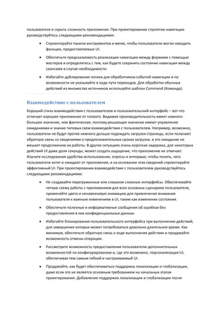 пользователя и скрыть сложность приложения. При проектировании стратегии навигации
руководствуйтесь следующими рекомендациями:
         Спроектируйте панели инструментов и меню, чтобы пользователи могли находить
          функции, предоставляемые UI.
         Обеспечьте предсказуемость реализации навигации между формами с помощью
          мастеров и определитесь с тем, как будете сохранять состояние навигации между
          сеансами в случае необходимости.

         Избегайте дублирования логики для обработчиков событий навигации и по
          возможности не указывайте в коде пути переходов. Для обработки обычных
          действий из множества источников используйте шаблон Command (Команда).


Взаимодействие с пользователем
Хороший стиль взаимодействия с пользователем и пользовательский интерфейс – вот что
отличает хорошее приложение от плохого. Видимая производительность имеет намного
большее значение, чем фактическая, поэтому решающее значение имеют управление
ожиданиями и знание типовых схем взаимодействия с пользователем. Например, возможно,
пользователи не будут против немного дольше подождать загрузки страницы, если получают
обратную связь со сведениями о предположительных сроках загрузки, и это ожидание не
мешает продолжению их работы. В других ситуациях очень короткая задержка, для некоторых
действий UI даже доли секунды, может создать ощущение, что приложение не отвечает.
Изучите исследования удобства использования, опросы и интервью, чтобы понять, чего
пользователи хотят и ожидают от приложения, и на основании этих сведений спроектируйте
эффективный UI. При проектировании взаимодействия с пользователем руководствуйтесь
следующими рекомендациями:
         Не создавайте перегруженные или слишком сложные интерфейсы. Обеспечивайте
          четкую схему работы с приложением для всех основных сценариев пользователя,
          применяйте цвета и ненавязчивую анимацию для привлечения внимания
          пользователя к важным изменениям в UI, таким как изменение состояния.
         Обеспечьте полезные и информативные сообщения об ошибках без
          предоставления в них конфиденциальных данных.
         Избегайте блокирования пользовательского интерфейса при выполнении действий,
          для завершения которых может потребоваться довольно длительное время. Как
          минимум, обеспечьте обратную связь о ходе выполнения действия и продумайте
          возможность отмены операции.
         Рассмотрите возможность предоставления пользователю дополнительных
          возможностей по конфигурированию и, где это возможно, персонализации UI,
          обеспечивая тем самым гибкий и настраиваемый UI.
         Продумайте, как будет обеспечиваться поддержка локализации и глобализации,
          даже если это не является основным требованием на начальных этапах
          проектирования. Добавление поддержки локализации и глобализации после
 