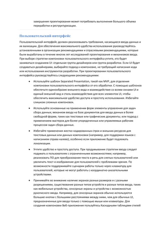 завершения проектирования может потребовать выполнения большого объема
          переработки и реструктуризации.


Пользовательский интерфейс
Пользовательский интерфейс должен реализовывать требования, касающиеся ввода данных и
их вализации. Для обеспечения максимального удобства использования руководствуйтесь
установленными в организации рекомендациями и отраслевыми рекомендациями, которые
были выработаны в течение многих лет исследований проектирования и механизмов ввода.
При выборе стратегии компоновки пользовательского интерфейса учтите, кто будет
заниматься созданием UI: отдельная группа дизайнеров или группа разработки. Если UI будет
создаваться дизайнерами, выбирайте подход к компоновке, не требующий написания кода
или использования инструментов разработки. При проектировании пользовательского
интерфейса руководствуйтесь следующими рекомендациями:
         Используйте шаблон Separated Presentation, такой как MVP, для отделения
          компоновки пользовательского интерфейса от его обработки. С помощью шаблонов
          обеспечьте единообразие внешнего вида и взаимодействия со всеми окнами UI и
          единый внешний вид и стиль взаимодействия для всех элементов UI, чтобы
          обеспечить максимальное удобство доступа и простоту использования. Избегайте
          слишком сложных компоновок.

         Используйте основанные на применении форм элементы управления для задач
          сбора данных; механизм ввода на базе документов для ввода данных в более
          свободной форме, таких как текстовые или графические документы; или подход с
          применением мастеров для более упорядоченных или управляемых рабочим
          процессом задач сбора данных.
         Избегайте применения жестко кодированных строк и внешних ресурсов для
          текстовых данных или данных компоновки (например, для поддержки языков с
          написанием справа налево), особенно если приложение будет подлежать
          локализации.
         Учтите удобство и простоту доступа. При продумывании стратегии ввода следует
          подумать о пользователях с ограниченными возможностями; например,
          реализовать ПО для преобразования текста в речь для слепых пользователей или
          увеличить текст и изображение для пользователей с проблемами зрения. По
          возможности поддерживайте сценарии работы только через клавиатуру для
          пользователей, которые не могут работать с координатно-указательными
          устройствами.

         Принимайте во внимание наличие экранов разных размеров и с разными
          разрешениями, существование разных типов устройств и разных типов ввода, таких
          как мобильные устройства, сенсорные экраны и устройства с возможностью
          рукописного ввода. Например, для сенсорных экранов обычно используются
          большие кнопки с большими расстояниями между ними, чем для обычных UI,
          предназначенных для ввода только с помощью мыши или клавиатуры. Для
          создания компоновки Веб-приложения пользуйтесь Каскадными таблицами стилей
 