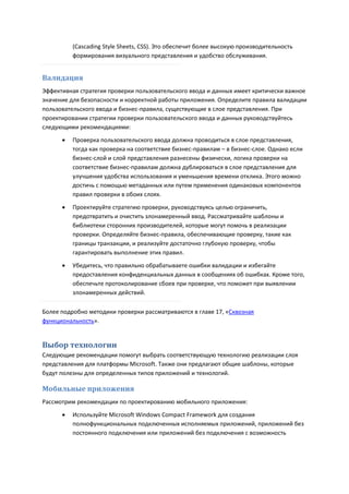 (Cascading Style Sheets, CSS). Это обеспечит более высокую производительность
          формирования визуального представления и удобство обслуживания.


Валидация
Эффективная стратегия проверки пользовательского ввода и данных имеет критически важное
значение для безопасности и корректной работы приложения. Определите правила валидации
пользовательского ввода и бизнес-правила, существующие в слое представления. При
проектировании стратегии проверки пользовательского ввода и данных руководствуйтесь
следующими рекомендациями:

         Проверка пользовательского ввода должна проводиться в слое представления,
          тогда как проверка на соответствие бизнес-правилам – в бизнес-слое. Однако если
          бизнес-слой и слой представления разнесены физически, логика проверки на
          соответствие бизнес-правилам должна дублироваться в слое представления для
          улучшения удобства использования и уменьшения времени отклика. Этого можно
          достичь с помощью метаданных или путем применения одинаковых компонентов
          правил проверки в обоих слоях.
         Проектируйте стратегию проверки, руководствуясь целью ограничить,
          предотвратить и очистить злонамеренный ввод. Рассматривайте шаблоны и
          библиотеки сторонних производителей, которые могут помочь в реализации
          проверки. Определяйте бизнес-правила, обеспечивающие проверку, такие как
          границы транзакции, и реализуйте достаточно глубокую проверку, чтобы
          гарантировать выполнение этих правил.
         Убедитесь, что правильно обрабатываете ошибки валидации и избегайте
          предоставления конфиденциальных данных в сообщениях об ошибках. Кроме того,
          обеспечьте протоколирование сбоев при проверке, что поможет при выявлении
          злонамеренных действий.

Более подробно методики проверки рассматриваются в главе 17, «Сквозная
функциональность».


Выбор технологии
Следующие рекомендации помогут выбрать соответствующую технологию реализации слоя
представления для платформы Microsoft. Также они предлагают общие шаблоны, которые
будут полезны для определенных типов приложений и технологий.

Мобильные приложения
Рассмотрим рекомендации по проектированию мобильного приложения:

         Используйте Microsoft Windows Compact Framework для создания
          полнофункциональных подключенных исполняемых приложений, приложений без
          постоянного подключения или приложений без подключения с возможность
 