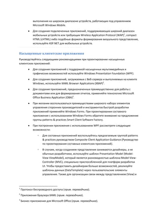 выполнения на широком диапазоне устройств, работающих под управлением
             Microsoft Windows Mobile.
            Для создания подключенных приложений, поддерживающих широкий диапазон
             мобильных устройств или требующих Wireless Application Protocol (WAP)1, compact
             HTML (cHTML) либо подобные форматы формирования визуального представления,
             используйте ASP.NET для мобильных устройств.


Насыщенные клиентские приложения
Руководствуйтесь следующими рекомендациями при проектировании насыщенных
клиентских приложений:
            Для создания приложений с поддержкой насыщенных мультимедийных и
             графических возможностей используйте Windows Presentation Foundation (WPF).

            Для создания приложений, загружаемых с Веб-сервера и выполняемых на клиенте
             Windows, используйте XAML Browser Applications (XBAP)2.

            Для создания приложений, предназначенных преимущественно для работы с
             документами или для формирования отчетов, применяйте технологию Microsoft
             Office Business Application (OBA)3.
            При желании воспользоваться преимуществами широкого набора элементов
             управления сторонних производителей и инструментов быстрой разработки
             приложений применяйте Windows Forms. При проектировании составного
             приложения с использованием Windows Forms обратите внимание на предложение
             группы patterns & practices Smart Client Software Factory.
            При построении приложения с использованием WPF рассмотрите следующие
             возможности:
                ◦   Для составных приложений воспользуйтесь предлагаемым группой patterns
                    & practices руководством Composite Client Application Guidance (Руководство
                    по проектирования составных клиентских приложений).
                ◦   В случаях, когда созданием представления занимаются дизайнеры, а не
                    обычные разработчики, используйте шаблон Presentation Model (Model-
                    View-ViewModel), который является разновидностью шаблона Model-View-
                    Controller (MVC), специально приспособленной для платформ разработки
                    UI. Чтобы предоставить дизайнерам больше возможностей, реализуйте
                    шаблоны данных (DataTemplate) через пользовательские элементы
                    управления. Также для организации связи между представлением (View) и



1
    Протокол беспроводного доступа (прим. переводчика).
2
    Приложения браузера XAML (прим. переводчика).
3
    Бизнес-приложения для Microsoft Office (прим. переводчика).
 