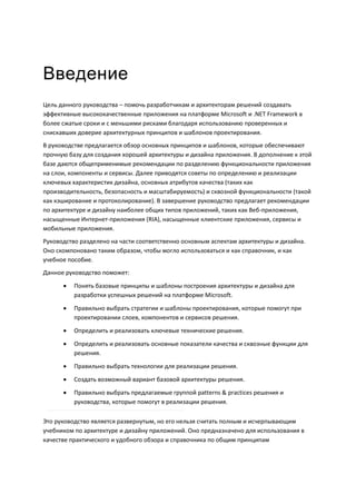 Введение
Цель данного руководства – помочь разработчикам и архитекторам решений создавать
эффективные высококачественные приложения на платформе Microsoft и .NET Framework в
более сжатые сроки и с меньшими рисками благодаря использованию проверенных и
снискавших доверие архитектурных принципов и шаблонов проектирования.
В руководстве предлагается обзор основных принципов и шаблонов, которые обеспечивают
прочную базу для создания хорошей архитектуры и дизайна приложения. В дополнение к этой
базе даются общеприменимые рекомендации по разделению функциональности приложения
на слои, компоненты и сервисы. Далее приводятся советы по определению и реализации
ключевых характеристик дизайна, основных атрибутов качества (таких как
производительность, безопасность и масштабируемость) и сквозной функциональности (такой
как кэширование и протоколирование). В завершение руководство предлагает рекомендации
по архитектуре и дизайну наиболее общих типов приложений, таких как Веб-приложения,
насыщенные Интернет-приложения (RIA), насыщенные клиентские приложения, сервисы и
мобильные приложения.
Руководство разделено на части соответственно основным аспектам архитектуры и дизайна.
Оно скомпоновано таким образом, чтобы могло использоваться и как справочник, и как
учебное пособие.
Данное руководство поможет:

         Понять базовые принципы и шаблоны построения архитектуры и дизайна для
          разработки успешных решений на платформе Microsoft.
         Правильно выбрать стратегии и шаблоны проектирования, которые помогут при
          проектировании слоев, компонентов и сервисов решения.
         Определить и реализовать ключевые технические решения.
         Определить и реализовать основные показатели качества и сквозные функции для
          решения.
         Правильно выбрать технологии для реализации решения.

         Создать возможный вариант базовой архитектуры решения.
         Правильно выбрать предлагаемые группой patterns & practices решения и
          руководства, которые помогут в реализации решения.

Это руководство является развернутым, но его нельзя считать полным и исчерпывающим
учебником по архитектуре и дизайну приложений. Оно предназначено для использования в
качестве практического и удобного обзора и справочника по общим принципам
 