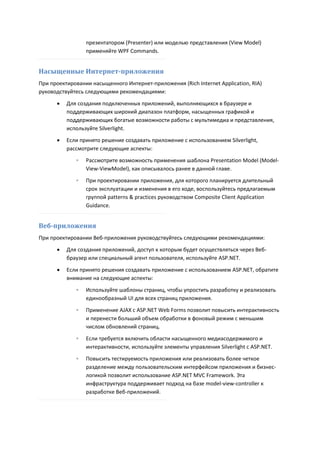 презентатором (Presenter) или моделью представления (View Model)
                 применяйте WPF Commands.


Насыщенные Интернет-приложения
При проектировании насыщенного Интернет-приложения (Rich Internet Application, RIA)
руководствуйтесь следующими рекомендациями:

         Для создания подключенных приложений, выполняющихся в браузере и
          поддерживающих широкий диапазон платформ, насыщенных графикой и
          поддерживающих богатые возможности работы с мультимедиа и представления,
          используйте Silverlight.
         Если принято решение создавать приложение с использованием Silverlight,
          рассмотрите следующие аспекты:

             ◦   Рассмотрите возможность применения шаблона Presentation Model (Model-
                 View-ViewModel), как описывалось ранее в данной главе.

             ◦   При проектировании приложения, для которого планируется длительный
                 срок эксплуатации и изменения в его ходе, воспользуйтесь предлагаемым
                 группой patterns & practices руководством Composite Client Application
                 Guidance.


Веб-приложения
При проектировании Веб-приложения руководствуйтесь следующими рекомендациями:
         Для создания приложений, доступ к которым будет осуществляться через Веб-
          браузер или специальный агент пользователя, используйте ASP.NET.
         Если принято решения создавать приложение с использованием ASP.NET, обратите
          внимание на следующие аспекты:
             ◦   Используйте шаблоны страниц, чтобы упростить разработку и реализовать
                 единообразный UI для всех страниц приложения.
             ◦   Применение AJAX с ASP.NET Web Forms позволит повысить интерактивность
                 и перенести больший объем обработки в фоновый режим с меньшим
                 числом обновлений страниц.

             ◦   Если требуется включить области насыщенного медиасодержимого и
                 интерактивности, используйте элементы управления Silverlight с ASP.NET.
             ◦   Повысить тестируемость приложения или реализовать более четкое
                 разделение между пользовательским интерфейсом приложения и бизнес-
                 логикой позволит использование ASP.NET MVC Framework. Эта
                 инфраструктура поддерживает подход на базе model-view-controller к
                 разработке Веб-приложений.
 