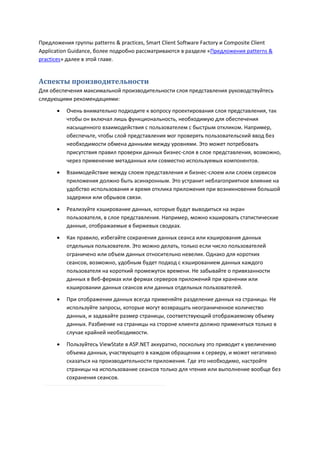 Предложения группы patterns & practices, Smart Client Software Factory и Composite Client
Application Guidance, более подробно рассматриваются в разделе «Предложения patterns &
practices» далее в этой главе.


Аспекты производительности
Для обеспечения максимальной производительности слоя представления руководствуйтесь
следующими рекомендациями:

         Очень внимательно подходите к вопросу проектирования слоя представления, так
          чтобы он включал лишь функциональность, необходимую для обеспечения
          насыщенного взаимодействия с пользователем с быстрым откликом. Например,
          обеспечьте, чтобы слой представления мог проверять пользовательский ввод без
          необходимости обмена данными между уровнями. Это может потребовать
          присутствия правил проверки данных бизнес-слоя в слое представления, возможно,
          через применение метаданных или совместно используемых компонентов.
         Взаимодействие между слоем представления и бизнес-слоем или слоем сервисов
          приложения должно быть асинхронным. Это устранит неблагоприятное влияние на
          удобство использования и время отклика приложения при возникновении большой
          задержки или обрывов связи.
         Реализуйте кэширование данных, которые будут выводиться на экран
          пользователя, в слое представления. Например, можно кэшировать статистические
          данные, отображаемые в биржевых сводках.
         Как правило, избегайте сохранения данных сеанса или кэширования данных
          отдельных пользователя. Это можно делать, только если число пользователей
          ограничено или объем данных относительно невелик. Однако для коротких
          сеансов, возможно, удобным будет подход с кэшированием данных каждого
          пользователя на короткий промежуток времени. Не забывайте о привязанности
          данных в Веб-фермах или фермах серверов приложений при хранении или
          кэшировании данных сеансов или данных отдельных пользователей.

         При отображении данных всегда применяйте разделение данных на страницы. Не
          используйте запросы, которые могут возвращать неограниченное количество
          данных, и задавайте размер страницы, соответствующий отображаемому объему
          данных. Разбиение на страницы на стороне клиента должно применяться только в
          случае крайней необходимости.

         Пользуйтесь ViewState в ASP.NET аккуратно, поскольку это приводит к увеличению
          объема данных, участвующего в каждом обращении к серверу, и может негативно
          сказаться на производительности приложения. Где это необходимо, настройте
          страницы на использование сеансов только для чтения или выполнение вообще без
          сохранения сеансов.
 