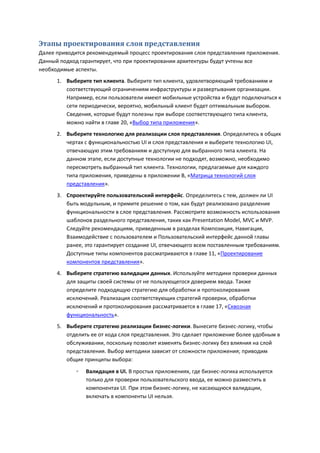 Этапы проектирования слоя представления
Далее приводится рекомендуемый процесс проектирования слоя представления приложения.
Данный подход гарантирует, что при проектировании архитектуры будут учтены все
необходимые аспекты.
      1. Выберите тип клиента. Выберите тип клиента, удовлетворяющий требованиям и
         соответствующий ограничениям инфраструктуры и развертывания организации.
         Например, если пользователи имеют мобильные устройства и будут подключаться к
         сети периодически, вероятно, мобильный клиент будет оптимальным выбором.
         Сведения, которые будут полезны при выборе соответствующего типа клиента,
         можно найти в главе 20, «Выбор типа приложения».
      2. Выберите технологию для реализации слоя представления. Определитесь в общих
         чертах с функциональностью UI и слоя представления и выберите технологию UI,
         отвечающую этим требованиям и доступную для выбранного типа клиента. На
         данном этапе, если доступные технологии не подходят, возможно, необходимо
         пересмотреть выбранный тип клиента. Технологии, предлагаемые для каждого
         типа приложения, приведены в приложении В, «Матрица технологий слоя
         представления».
      3. Спроектируйте пользовательский интерфейс. Определитесь с тем, должен ли UI
         быть модульным, и примите решение о том, как будут реализовано разделение
         функциональности в слое представления. Рассмотрите возможность использования
         шаблонов раздельного представления, таких как Presentation Model, MVC и MVP.
         Следуйте рекомендациям, приведенным в разделах Композиция, Навигация,
         Взаимодействие с пользователем и Пользовательский интерфейс данной главы
         ранее, это гарантирует создание UI, отвечающего всем поставленным требованиям.
         Доступные типы компонентов рассматриваются в главе 11, «Проектирование
         компонентов представления».
      4. Выберите стратегию валидации данных. Используйте методики проверки данных
         для защиты своей системы от не пользующегося доверием ввода. Также
         определите подходящую стратегию для обработки и протоколирования
         исключений. Реализация соответствующих стратегий проверки, обработки
         исключений и протоколирования рассматривается в главе 17, «Сквозная
         функциональность».
      5. Выберите стратегию реализации бизнес-логики. Вынесите бизнес-логику, чтобы
         отделить ее от кода слоя представления. Это сделает приложение более удобным в
         обслуживании, поскольку позволит изменять бизнес-логику без влияния на слой
         представления. Выбор методики зависит от сложности приложения; приводим
         общие принципы выбора:
             ◦   Валидация в UI. В простых приложениях, где бизнес-логика используется
                 только для проверки пользовательского ввода, ее можно разместить в
                 компонентах UI. При этом бизнес-логику, не касающуюся валидации,
                 включать в компоненты UI нельзя.
 