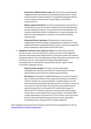 ◦   Компоненты обработки бизнес-задач. Для более сложных приложений,
                 поддерживающих транзакции или включающих базовую бизнес-логику,
                 которая выходит за рамки проверки UI, продумайте размещение бизнес-
                 логики в отдельных компонентах, которые будут использоваться
                 компонентами UI.
             ◦   Модель предметной области. В сложных корпоративных приложениях, в
                 которых бизнес-логика используется совместно многими приложениями,
                 вынесите компоненты бизнес-слоя в отдельный логический уровень. Это
                 позволит развертывать бизнес-слой физически на отдельном уровне, что
                 обеспечит масштабируемость и повторное использование другими
                 приложениями.
             ◦   Управление бизнес-правилами. В приложениях, которые должны
                 поддерживать сложную проверку, координирование процессов и логику
                 предметной области, размещайте бизнес-логику в подсистеме управления
                 бизнес-правилами, такой как Microsoft BizTalk® Server.
      6. Определите стратегию связи с другими слоями. Если приложение включает
         несколько слоев, таких как слой доступа к данным и бизнес-слой, определите
         стратегию связи между слоем представления и остальными слоями. При наличии
         выделенного бизнес-слоя слой представления будет обмениваться данными с ним.
         Если бизнес-слоя нет, слой представления будет взаимодействовать
         непосредственно со слоем доступа к данным. Для доступа к другим слоям
         используйте следующие техники:

             ◦   Прямые вызовы методов. Если слой, с которым происходит
                 взаимодействие, физически располагается на одном уровне со слоем
                 представления, можно выполнять прямые вызовы методов.

             ◦   Веб-сервисы. Используйте интерфейс Веб-сервиса, если хотите разделить
                 доступ к данным или бизнес-логику с другими приложения, если бизнес-
                 слой или слой доступа к данным развернут на другом уровне, или если
                 важно реализовать разделение функциональности. Если бизнес-логика или
                 логика доступа к данным будет использоваться слоем представления в
                 рамках внутренней сети, используйте WCF-службу, работающую по
                 протоколу TCP. Если бизнес-логика или логика доступа к данным будет
                 использоваться слоем представления через Интернет, используйте WCF-
                 службу, работающую по протоколу HTTP. Если в бизнес-логике или логике
                 доступа к данным предполагаются длительные вызовы, реализуйте
                 асинхронную связь с помощью WCF и очереди сообщений.

Более подробно реализация соответствующих стратегий связи рассматривается в главе 18,
«Взаимодействие и обмен сообщениями».
 