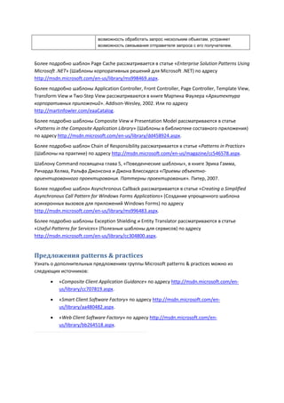 возможность обработать запрос нескольким объектам, устраняет
                            возможность связывания отправителя запроса с его получателем.



Более подробно шаблон Page Cache рассматривается в статье «Enterprise Solution Patterns Using
Microsoft .NET» (Шаблоны корпоративных решений для Microsoft .NET) по адресу
http://msdn.microsoft.com/en-us/library/ms998469.aspx.
Более подробно шаблоны Application Controller, Front Controller, Page Controller, Template View,
Transform View и Two-Step View рассматриваются в книге Мартина Фаулера «Архитектура
корпоративных приложений». Addison-Wesley, 2002. Или по адресу
http://martinfowler.com/eaaCatalog.
Более подробно шаблоны Composite View и Presentation Model рассматриваются в статье
«Patterns in the Composite Application Library» (Шаблоны в библиотеке составного приложения)
по адресу http://msdn.microsoft.com/en-us/library/dd458924.aspx.
Более подробно шаблон Chain of Responsibility рассматривается в статье «Patterns in Practice»
(Шаблоны на практике) по адресу http://msdn.microsoft.com/en-us/magazine/cc546578.aspx.
Шаблону Command посвящена глава 5, «Поведенческие шаблоны», в книге Эрика Гамма,
Ричарда Хелма, Ральфа Джонсона и Джона Влиссидеса «Приемы объектно-
ориентированного проектирования. Паттерны проектирования». Питер, 2007.
Более подробно шаблон Asynchronous Callback рассматривается в статье «Creating a Simplified
Asynchronous Call Pattern for Windows Forms Applications» (Создание упрощенного шаблона
асинхронных вызовов для приложений Windows Forms) по адресу
http://msdn.microsoft.com/en-us/library/ms996483.aspx.
Более подробно шаблоны Exception Shielding и Entity Translator рассматриваются в статье
«Useful Patterns for Services» (Полезные шаблоны для сервисов) по адресу
http://msdn.microsoft.com/en-us/library/cc304800.aspx.


Предложения patterns & practices
Узнать о дополнительных предложениях группы Microsoft patterns & practices можно из
следующих источников:

          «Composite Client Application Guidance» по адресу http://msdn.microsoft.com/en-
           us/library/cc707819.aspx.
          «Smart Client Software Factory» по адресу http://msdn.microsoft.com/en-
           us/library/aa480482.aspx.

          «Web Client Software Factory» по адресу http://msdn.microsoft.com/en-
           us/library/bb264518.aspx.
 