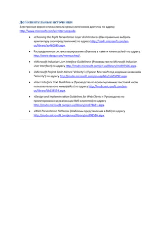 Дополнительные источники
Электронная версия списка используемых источников доступна по адресу
http://www.microsoft.com/architectureguide.
         «Choosing the Right Presentation Layer Architecture» (Как правильно выбрать
          архитектуру слоя представления) по адресу http://msdn.microsoft.com/en-
          us/library/aa480039.aspx.
         Распределенная система кэширования объектов в памяти «memcached» по адресу
          http://www.danga.com/memcached/.

         «Microsoft Inductive User Interface Guidelines» (Руководство по Microsoft Inductive
          User Interface) по адресу http://msdn.microsoft.com/en-us/library/ms997506.aspx.
         «Microsoft Project Code Named ‘Velocity’» (Проект Microsoft под кодовым названием
          ‘Velocity’) по адресу http://msdn.microsoft.com/en-us/data/cc655792.aspx.
         «User Interface Text Guidelines» (Руководство по проектированию текстовой части
          пользовательского интерфейса) по адресу http://msdn.microsoft.com/en-
          us/library/bb158574.aspx.
         «Design and Implementation Guidelines for Web Clients» (Руководство по
          проектированию и реализации Веб-клиентов) по адресу
          http://msdn.microsoft.com/en-us/library/ms978631.aspx.

         «Web Presentation Patterns» (Шаблоны представления в Веб) по адресу
          http://msdn.microsoft.com/en-us/library/ms998516.aspx.
 