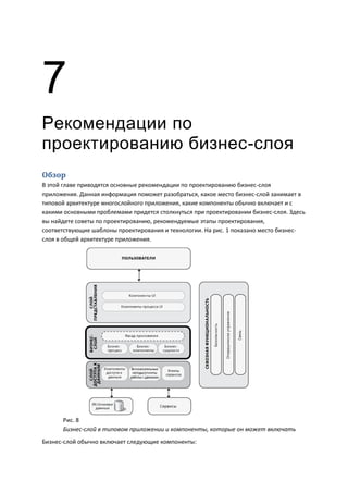 7
Рекомендации по
проектированию бизнес-слоя
Обзор
В этой главе приводятся основные рекомендации по проектированию бизнес-слоя
приложения. Данная информация поможет разобраться, какое место бизнес-слой занимает в
типовой архитектуре многослойного приложения, какие компоненты обычно включает и с
какими основными проблемами придется столкнуться при проектировании бизнес-слоя. Здесь
вы найдете советы по проектированию, рекомендуемые этапы проектирования,
соответствующие шаблоны проектирования и технологии. На рис. 1 показано место бизнес-
слоя в общей архитектуре приложения.




      Рис. 8
      Бизнес-слой в типовом приложении и компоненты, которые он может включать
Бизнес-слой обычно включает следующие компоненты:
 