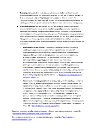    Фасад приложения. Этот необязательный компонент обычно обеспечивает
          упрощенный интерфейс для компонентов бизнес-логики, часто сочетая множество
          бизнес-операций в одну, что упрощает использование бизнес-логики. Это
          сокращает количество зависимостей, потому что вызывающим сторонам извне нет
          необходимости знать детали компонентов бизнес-слоя и отношения между ними.
         Компоненты бизнес-логики. Бизнес-логика, как и любая логика приложения,
          занимается вопросами извлечения, обработки, преобразования и управления
          данными приложения; применением бизнес-правил и политик и обеспечением
          непротиворечивости и действительности данных. Чтобы создать наилучшие условия
          для повторного использования, компоненты бизнес-логики не должны содержать
          поведения или логики приложения конкретного варианта использования или
          пользовательской истории. Компоненты бизнес-логики можно подразделить на две
          категории:

          ◦   Компоненты бизнес-процесса. После того, как компоненты UI получили
              необходимые данные от пользователя и передали их в бизнес-слой,
              приложение может использовать эти данные для осуществления бизнес-
              процесса. Большинство бизнес-процессов включают множество этапов,
              которые должны выполняться в установленном порядке и могут
              взаимодействовать друг с другом через различные механизмы
              координирования. Компоненты бизнес-процесса определяют и координируют
              долгосрочные многоэтапные бизнес-процессы и могут быть реализованы с
              помощью инструментов управления бизнес-процессами. Они работают с
              компонентами бизнес-процесса, которые создают экземпляры и осуществляют
              операции с компонентами рабочего процесса. Более подробно компоненты
              бизнес-процесса рассматриваются в главе 14, «Проектирование компонентов
              рабочего процесса».
          ◦   Компоненты бизнес-сущностей. Бизнес-сущности, или более общее название –
              бизнес-объекты, инкапсулируют бизнес-логику и данные, необходимые для
              представления в приложении объектов реального мира, таких как заказчики
              (Customers) или заказы (Orders). Они хранят значения данных и предоставляют
              их через свойства; содержат бизнес-данные приложения и управляют ими; и
              предоставляют программный доступ с сохранением состояния к бизнес-
              данным и связанной функциональности. Бизнес-сущности также проверяют
              данные, содержащиеся в сущности; они инкапсулируют бизнес-логику для
              обеспечения непротиворечивости данных, а также реализации бизнес-правил и
              поведения. Более подробно компоненты бизнес-сущностей рассматриваются в
              главе 13, «Проектирование бизнес-сущностей».

Подробно компоненты, обычно используемые в бизнес-слое, рассматриваются в главе 10,
«Рекомендации по проектированию компонентов».
Проектированию компонентов бизнес-слоя посвящена глава 12, «Проектирование
компонентов бизнес-слоя».
 