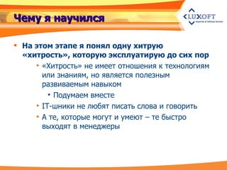 Чему я научился На этом этапе я понял одну хитрую «хитрость», которую эксплуатирую до сих пор «Хитрость» не имеет отношения к технологиям или знаниям, но является полезным развиваемым навыком Подумаем вместе IT-шники не любят писать слова и говорить А те, которые могут и умеют – те быстро выходят в менеджеры 
