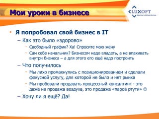 Мои уроки в бизнесе Я попробовал свой бизнес в IT Как это было «здорово» Свободный график? Ха! Спросите мою жену Сам себе начальник? Бизнесом надо владеть, а не впахивать внутри бизнеса – а для этого его ещё надо построить Что получилось Мы лихо промахнулись с позиционированием и сделали фокусной услугу, для которой не было и нет рынка Мы пробовали продавать процессный консалтинг - это даже не продажа воздуха, это продажа «паров ртути»   Хочу ли я ещё? Да! 