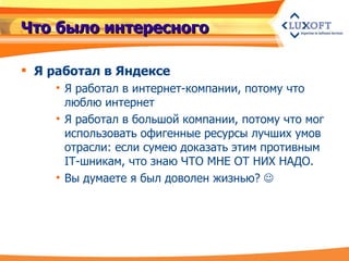 Что было интересного Я работал в Яндексе Я работал в интернет-компании, потому что люблю интернет Я работал в большой компании, потому что мог использовать офигенные ресурсы лучших умов отрасли: если сумею доказать этим противным IT-шникам, что знаю ЧТО МНЕ ОТ НИХ НАДО. Вы думаете я был доволен жизнью?   