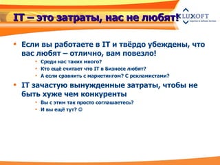 IT – это затраты, нас не любят! Если вы работаете в IT и твёрдо убеждены, что вас любят – отлично, вам повезло!  Среди нас таких много? Кто ещё считает что IT в Бизнесе любят? А если сравнить с маркетингом? С рекламистами? IT зачастую вынужденные затраты, чтобы не быть хуже чем конкуренты Вы с этим так просто соглашаетесь? И вы ещё тут?   