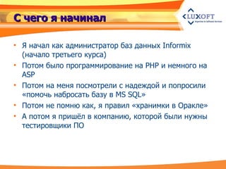 С чего я начинал Я начал как администратор баз данных Informix  ( начало третьего курса ) Потом было программирование на PHP и немного на ASP Потом на меня посмотрели с надеждой и попросили «помочь набросать базу в MS SQL» Потом не помню как, я правил «хранимки в Оракле» А потом я пришёл в компанию, которой были нужны тестировщики ПО 