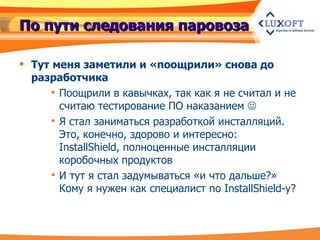 По пути следования паровоза Тут меня заметили и «поощрили» снова до разработчика Поощрили в кавычках, так как я не считал и не считаю тестирование ПО наказанием   Я стал заниматься разработкой инсталляций. Это, конечно, здорово и интересно:  InstallShield , полноценные инсталляции коробочных продуктов И тут я стал задумываться «и что дальше?» Кому я нужен как специалист по  InstallShield -у? 