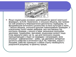 Якщо соціальною основою цивілізацій(так званої азіатської формації), за Б.М. Чумаченко, є сільська община, яка тримає на собі розвинуту бюрократично-деспотичну надбудову, то фундаментом античного суспільства та його культури є поліс – міська община, спільнота вільних повноправних громадян .У класичному полісі немає жебраків, все поставлено під контроль громади, у всього є міра, визначена полісними законами, традиціями, звичаями, рішеннями еклесії тощо. Слід звернути увагу на те, що для полісного соціуму  принциповішим є поділ на громадян і негромадян, аніж опозиція “ рабовласники – раби”. Це звичайно заперечує інституту рабства в античності  [5;4,10] . Навпаки, згідно з Лосєвим, рабство принесло з собою строгу необхідність розрізняти розумову та фізичну працю. 