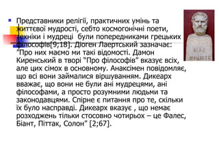 Представники релігії, практичних умінь та життєвої мудрості, себто космогонічні поети, техніки і мудреці  були попередниками грецьких філософів [9;18] . Діоген Лаертський зазначає: ”Про них маємо ми такі відомості. Дамон Киренський в творі “Про філософів” вказує всіх, але цих сімох в основному. Анаксімен повідомляє, що всі вони займалися віршуванням. Дикеарх вважає, що вони не були ані мудрецями, ані філософами, а просто розумними людьми та законодавцями. Спірне є питання про те, скільки їх було насправді. Дикеарх вказує , що немає розходжень тільки стосовно чотирьох – це Фалес, Біант, Піттак, Солон”  [2;67].   