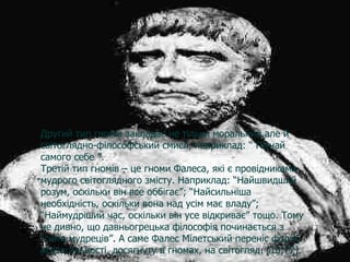 Другий тип гномів закладає не тільки моральний,але й світоглядно-філософський смисл, наприклад: “ Пізнай самого себе ”. Третій тип гномів – це гноми Фалеса, які є провідниками мудрого світоглядного змісту. Наприклад: “Найшвидший розум, оскільки він все оббігає”; “Найсильніша необхідність, оскільки вона над усім має владу”; “Наймудріший час, оскільки він усе відкриває” тощо. Тому не дивно, що давньогрецька філософія починається з “семи мудреців”. А саме Фалес Мілетський переніс форму всезагальності, досягнуту в гномах, на світогляд.  [10;77].   Другий тип гномів закладає не тільки моральний,але й світоглядно-філософський смисл, наприклад: “ Пізнай самого себе ”. Третій тип гномів – це гноми Фалеса, які є провідниками мудрого світоглядного змісту. Наприклад: “Найшвидший розум, оскільки він все оббігає”; “Найсильніша необхідність, оскільки вона над усім має владу”; “Наймудріший час, оскільки він усе відкриває” тощо. Тому не дивно, що давньогрецька філософія починається з “семи мудреців”. А саме Фалес Мілетський переніс форму всезагальності, досягнуту в гномах, на світогляд.  [10;77].   