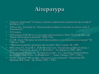 Література 2)Диоген Лаэртский “О жизни, учениях и изречениях знаменитых философов” М:1986 С.574 3)Реале Дж., Антисери Д. “Западная философия от истоков до наших дней.  I.  Античность ”. 4) Гуссерль 5)Чумаченко Б.М. Вступ до культурології античності: Навч. Посіб.-К.: Вид. дім “Києво-Могилянська академія”, 2008.-174с. 6) А.Ф. Лосев “История античной философии в конспективном изложении” М.: “Мысль”, 1989 7)Фрагменты ранних греческих философов. Часть первая. М., 1989 8)Волинка Г.І., Гусєв В. І. , Н.В. Мозгова та ін.  “ Історія філософії у її зв ’ язку з освітою  :  Підручник. За ред. Г.І. Волинки. ”  – К. :  Каравела, 2006.- 480 с. 9) Татаркевич, Владислав.  “ Історія філософії  :  Т.1  :  Антична і середньовічна філософія /  Пер. З пол. А. Шкарб ’ юка. ”  – Львів  :  Свічадо, 1997. – 456 с. 10) В.Г. Кремень  “ Філософія  :  мислителі, ідеї, концепції ”   :  Підручник / В.Г. Кремень, В.В. Ільїн. – К. :  Книга, 2005. – 528 с.  